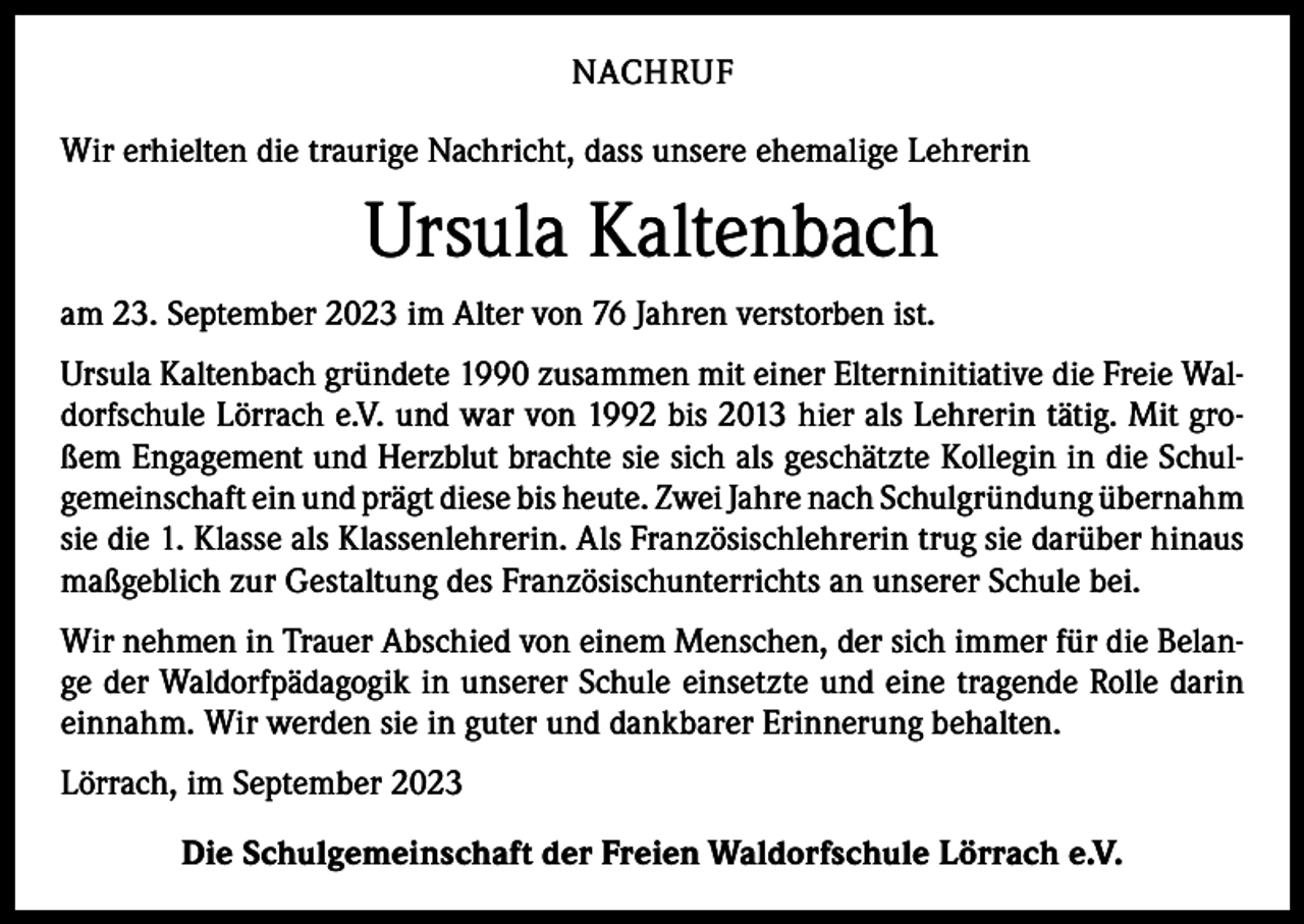 <p>NACHRUF<br />Wir erhielten die traurige Nachricht, dass unsere ehemalige Lehrerin</p><p>Ursula Kaltenbach<br />am 23. September 2023 im Alter von 76 Jahren verstorben ist.<br />Ursula Kaltenbach gründete 1990 zusammen mit einer Elterninitiative die Freie Waldorfschule Lörrach e.V. und war von 1992 bis 2013 hier als Lehrerin tätig. Mit großem Engagement und Herzblut brachte sie sich als geschätzte Kollegin in die Schulgemeinschaft ein und prägt diese bis heute. Zwei Jahre nach Schulgründung übernahm<br />sie die 1. Klasse als Klassenlehrerin. Als Französischlehrerin trug sie darüber hinaus<br />maßgeblich zur Gestaltung des Französischunterrichts an unserer Schule bei.<br />Wir nehmen in Trauer Abschied von einem Menschen, der sich immer für die Belange der Waldorfpädagogik in unserer Schule einsetzte und eine tragende Rolle darin<br />einnahm. Wir werden sie in guter und dankbarer Erinnerung behalten.<br />Lörrach, im September 2023<br />Die Schulgemeinschaft der Freien Waldorfschule Lörrach e.V.</p>
