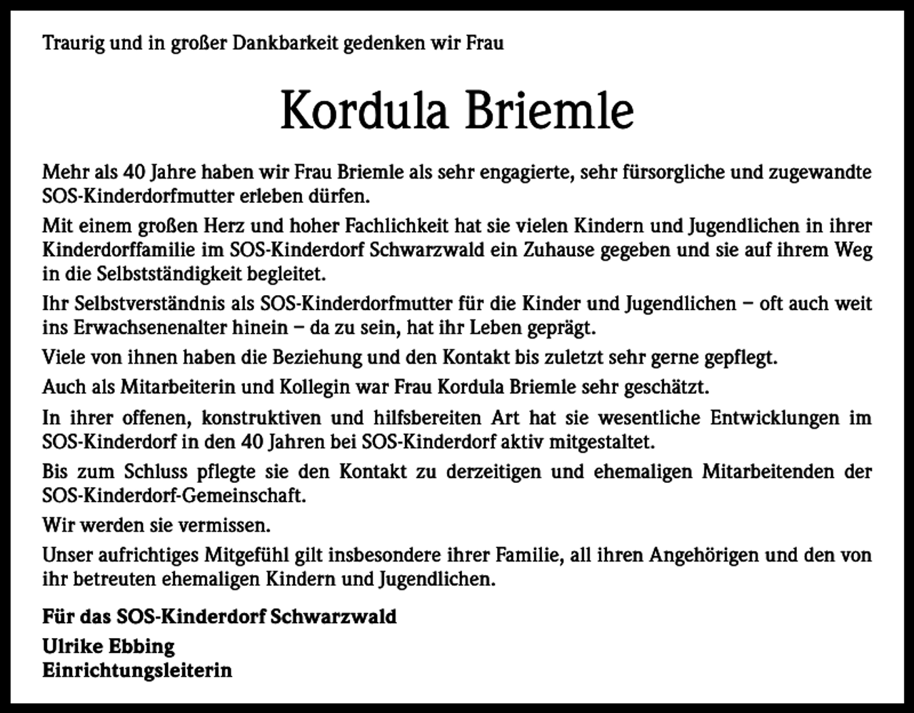 <p>Traurig und in großer Dankbarkeit gedenken wir Frau</p><p>Kordula Briemle<br />Mehr als 40 Jahre haben wir Frau Briemle als sehr engagierte, sehr fürsorgliche und zugewandte<br />SOS-Kinderdorfmutter erleben dürfen.<br />Mit einem großen Herz und hoher Fachlichkeit hat sie vielen Kindern und Jugendlichen in ihrer<br />­K inderdorffamilie im SOS-Kinderdorf Schwarzwald ein Zuhause gegeben und sie auf ihrem Weg<br />in die Selbstständigkeit begleitet.<br />Ihr Selbstverständnis als SOS-Kinderdorfmutter für die Kinder und Jugendlichen – oft auch weit<br />ins Erwachsenenalter hinein – da zu sein, hat ihr Leben geprägt.<br />Viele von ihnen haben die Beziehung und den Kontakt bis zuletzt sehr gerne gepflegt.<br />Auch als Mitarbeiterin und Kollegin war Frau Kordula Briemle sehr geschätzt.<br />In ihrer offenen, konstruktiven und hilfsbereiten Art hat sie wesentliche Entwicklungen im<br />SOS-Kinderdorf in den 40 Jahren bei SOS-Kinderdorf aktiv mitgestaltet.<br />Bis zum Schluss pflegte sie den Kontakt zu derzeitigen und ehemaligen Mitarbeitenden der<br />SOS-­K inderdorf-Gemeinschaft.<br />Wir werden sie vermissen.<br />Unser aufrichtiges Mitgefühl gilt insbesondere ihrer Familie, all ihren Angehörigen und den von<br />ihr betreuten ehemaligen Kindern und Jugendlichen.<br />Für das SOS-Kinderdorf Schwarzwald<br />Ulrike Ebbing<br />Einrichtungsleiterin</p>