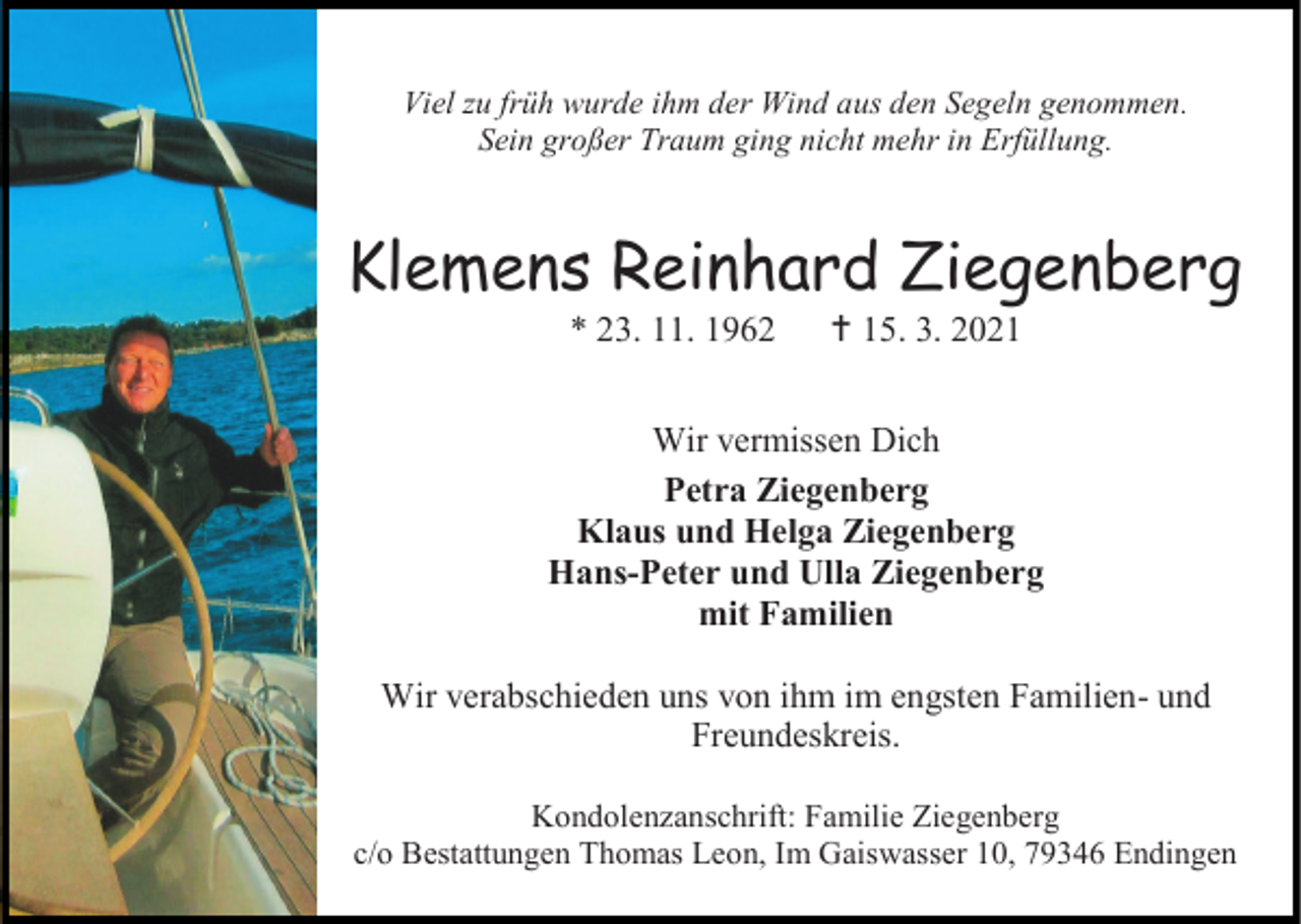 <p>Viel zu früh wurde ihm der Wind aus den Segeln genommen.<br />Sein großer Traum ging nicht mehr in Erfüllung.</p><p>Klemens Reinhard Ziegenberg<br />* 23. 11. 1962</p><p> 15. 3. 2021</p><p>Wir vermissen Dich<br />Petra Ziegenberg<br />Klaus und Helga Ziegenberg<br />Hans-Peter und Ulla Ziegenberg<br />mit Familien<br />Wir verabschieden uns von ihm im engsten Familien- und<br />Freundeskreis.<br />Kondolenzanschrift: Familie Ziegenberg<br />c/o Bestattungen Thomas Leon, Im Gaiswasser 10, 79346 Endingen</p>
