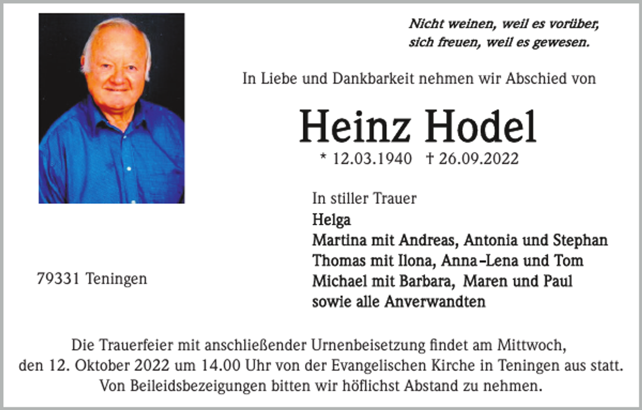 <p>In Liebe und Dankbarkeit nehmen wir Abschied von</p><p>* 12.03.1940 † 26.09.2022<br />In stiller Trauer</p><p>79331 Teningen</p><p>Die Trauerfeier mit anschließender Urnenbeisetzung ﬁndet am Mittwoch,<br />den 12. Oktober 2022 um 14.00 Uhr von der Evangelischen Kirche in Teningen aus statt.<br />Von Beileidsbezeigungen bitten wir höﬂichst Abstand zu nehmen.</p>