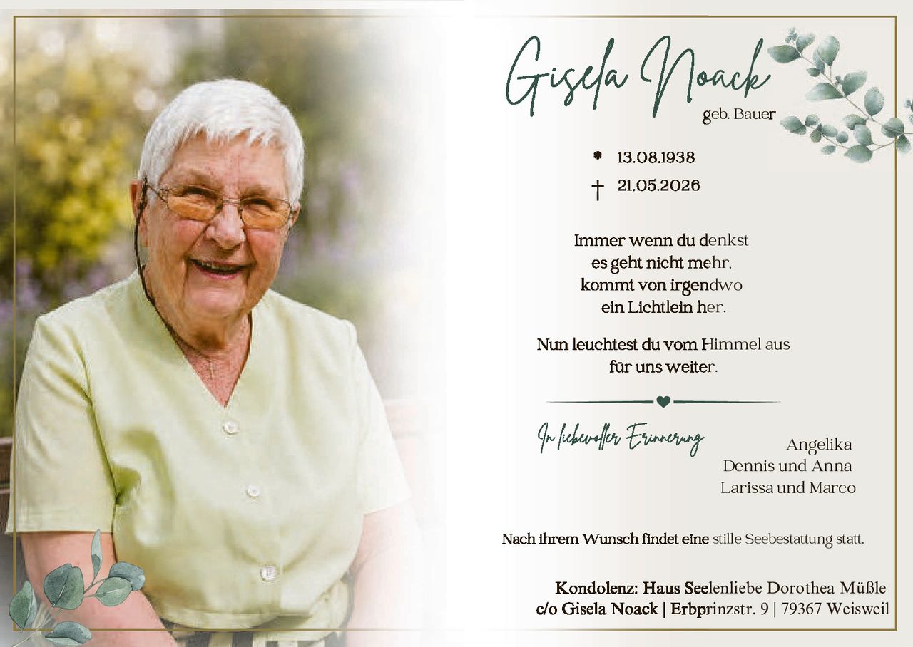 <p><strong>Gisela Noack</strong></p>
<p>geb. Bauer</p>
<p>* 13.08.1938</p>
<p>✝ 21.05.2026</p>
<p>Immer wenn du denkst<br/>es geht nicht mehr,<br/>kommt von irgendwo<br/>ein Lichtlein her.</p>
<p>Nun leuchtest du vom Himmel aus<br/>für uns weiter.</p>
<p><i>In liebevoller Erinnerung</i></p>
<p>Angelika<br/>Dennis und Anna<br/>Larissa und Marco</p>
<p>Nach ihrem Wunsch findet eine stille Seebestattung statt.</p>
<p><strong>Kondolenz:</strong> Haus Seelenliebe Dorothea Müßle<br/>c/o Gisela Noack | Erbprinzstr. 9 | 79367 Weisweil</p>