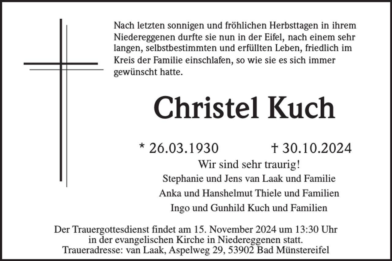 <p>Nach letzten sonnigen und fröhlichen Herbsttagen in ihrem<br />Niedereggenen durfte sie nun in der Eifel, nach einem sehr<br />langen, selbstbestimmten und erfüllten Leben, friedlich im<br />Kreis der Familie einschlafen, so wie sie es sich immer<br />gewünscht hatte.</p><p>Christel Kuch<br />* 26.03.1930</p><p>† 30.10.2024</p><p>Wir sind sehr traurig!<br />Stephanie und Jens van Laak und Familie<br />Anka und Hanshelmut Thiele und Familien<br />Ingo und Gunhild Kuch und Familien<br />Der Trauergottesdienst findet am 15. November 2024 um 13:30 Uhr<br />in der evangelischen Kirche in Niedereggenen statt.<br />Traueradresse: van Laak, Aspelweg 29, 53902 Bad Münstereifel</p>