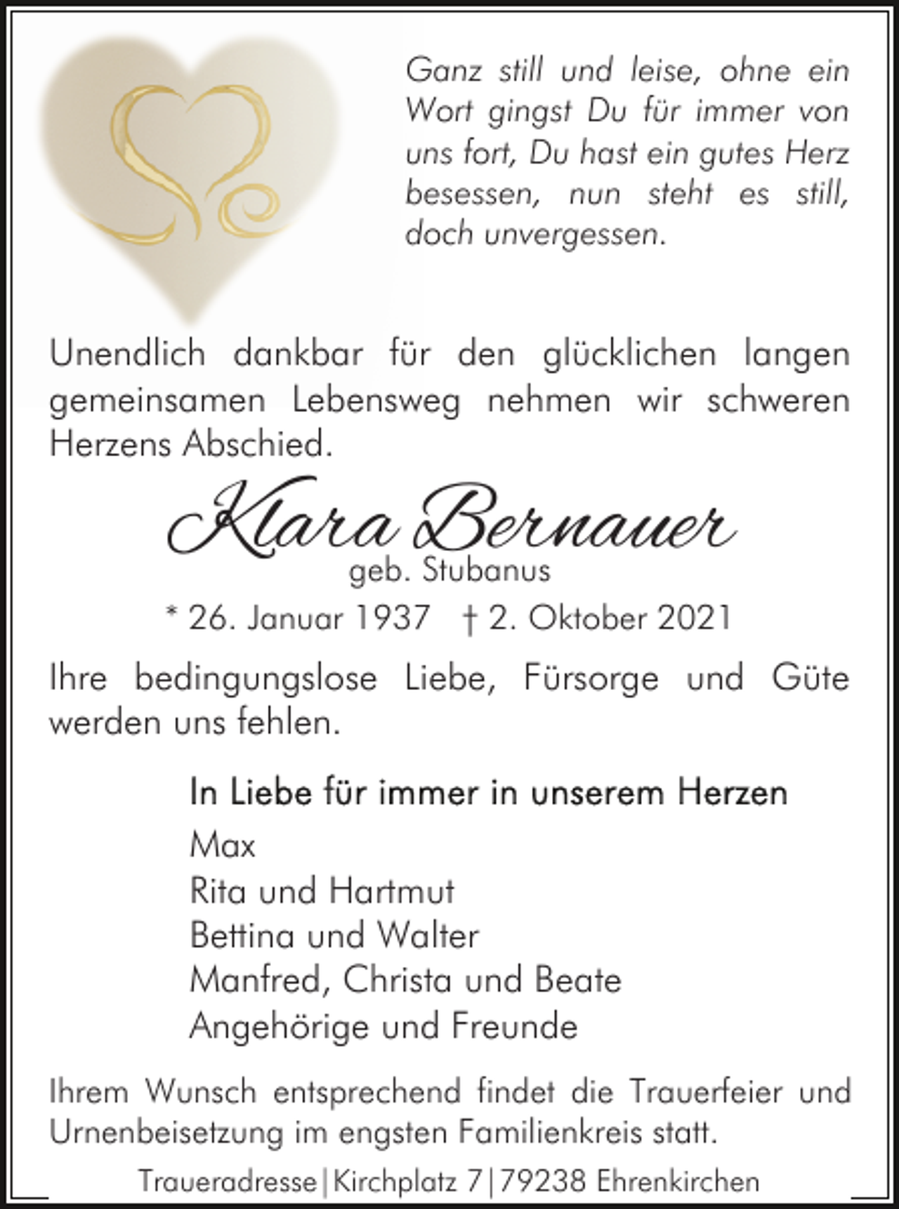 <p>Ganz still und leise, ohne ein<br />Wort gingst Du für immer von<br />uns fort, Du hast ein gutes Herz<br />besessen, nun steht es still,<br />doch unvergessen.</p><p>Unendlich dankbar für den glücklichen langen<br />gemeinsamen Lebensweg nehmen wir schweren<br />Herzens Abschied.</p><p>Klara Bernauer</p><p>geb. Stubanus<br />* 26. Januar 1937 † 2. Oktober 2021</p><p>Ihre bedingungslose Liebe, Fürsorge und Güte<br />werden uns fehlen.<br />Max<br />Rita und Hartmut<br />Bettina und Walter<br />Manfred, Christa und Beate<br />Angehörige und Freunde<br />Ihrem Wunsch entsprechend findet die Trauerfeier und<br />Urnenbeisetzung im engsten Familienkreis statt.<br />Traueradresse|Kirchplatz 7|79238 Ehrenkirchen</p>