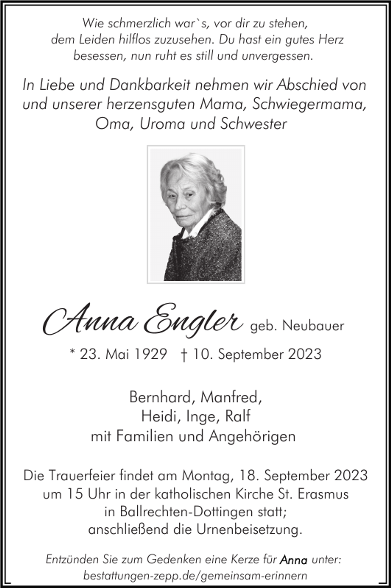 <p>Wie schmerzlich war`s, vor dir zu stehen,<br />dem Leiden hilflos zuzusehen. Du hast ein gutes Herz<br />besessen, nun ruht es still und unvergessen.</p><p>In Liebe und Dankbarkeit nehmen wir Abschied von<br />und unserer herzensguten Mama, Schwiegermama,<br />Oma, Uroma und Schwester</p><p>Anna Engler</p><p>geb. Neubauer</p><p>* 23. Mai 1929 † 10. September 2023</p><p>Bernhard, Manfred,<br />Heidi, Inge, Ralf<br />mit Familien und Angehörigen<br />Die Trauerfeier findet am Montag, 18. September 2023<br />um 15 Uhr in der katholischen Kirche St. Erasmus<br />in Ballrechten-Dottingen statt;<br />anschließend die Urnenbeisetzung.<br />Entzünden Sie zum Gedenken eine Kerze für<br />unter:<br />bestattungen-zepp.de/gemeinsam-erinnern</p>
