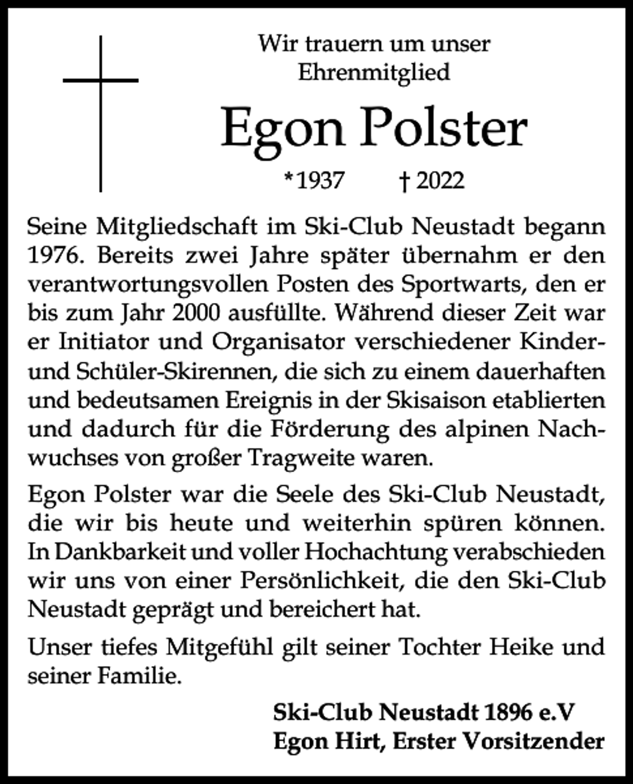 <p>Wir trauern um unser<br />Ehrenmitglied</p><p>Egon Polster<br />* 1937</p><p>† 2022</p><p>Seine Mitgliedschaft im Ski-Club Neustadt begann<br />1976. Bereits zwei Jahre später übernahm er den<br />verantwortungsvollen Posten des Sportwarts, den er<br />bis zum Jahr 2000 ausfüllte. Während dieser Zeit war<br />er Initiator und Organisator verschiedener Kinderund Schüler-Skirennen, die sich zu einem dauerhaften<br />und bedeutsamen Ereignis in der Skisaison etablierten<br />und dadurch für die Förderung des alpinen Nachwuchses von großer Tragweite waren.<br />Egon Polster war die Seele des Ski-Club Neustadt,<br />die wir bis heute und weiterhin spüren können.<br />In Dankbarkeit und voller Hochachtung verabschieden<br />wir uns von einer Persönlichkeit, die den Ski-Club<br />Neustadt geprägt und bereichert hat.<br />Unser tiefes Mitgefühl gilt seiner Tochter Heike und<br />seiner Familie.<br />Ski-Club Neustadt 1896 e.V<br />Egon Hirt, Erster Vorsitzender</p>
