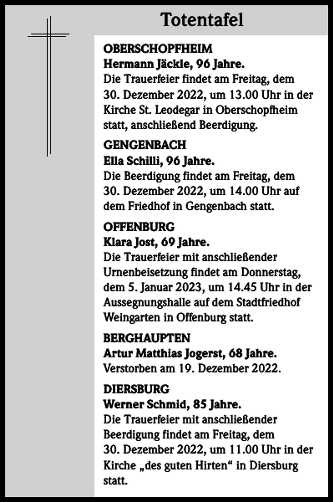 <p>Totentafel<br />Totentafel<br />OBERSCHOPFHEIM<br />Hermann Jäckle, 96 Jahre.<br />Die Trauerfeier findet am Freitag, dem<br />30. Dezember 2022, um 13.00 Uhr in der<br />Kirche St. Leodegar in Oberschopfheim<br />statt, anschließend Beerdigung.<br />GENGENBACH<br />Ella Schilli, 96 Jahre.<br />Die Beerdigung findet am Freitag, dem<br />30. Dezember 2022, um 14.00 Uhr auf<br />dem Friedhof in Gengenbach statt.<br />OFFENBURG<br />Klara Jost, 69 Jahre.<br />Die Trauerfeier mit anschließender<br />Urnenbeisetzung findet am Donnerstag,<br />dem 5. Januar 2023, um 14.45 Uhr in der<br />Aussegnungshalle auf dem Stadtfriedhof<br />Weingarten in Offenburg statt.<br />BERGHAUPTEN<br />Artur Matthias Jogerst, 68 Jahre.<br />Verstorben am 19. Dezember 2022.<br />DIERSBURG<br />Werner Schmid, 85 Jahre.<br />Die Trauerfeier mit anschließender<br />Beerdigung findet am Freitag, dem<br />30. Dezember 2022, um 11.00 Uhr in der<br />Kirche „des guten Hirten“ in Diersburg<br />statt.</p>