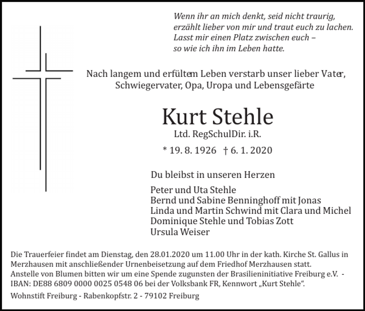 <p>Wenn ihr an mich denkt, seid nicht traurig,<br />erzählt lieber von mir und traut euch zu lachen.<br />Lasst mir einen Platz zwischen euch –<br />so wie ich ihn im Leben hatte.</p><p>Nach langem und erfü ltem Leben verstarb unser lieber Vater,<br />Schwiegervater, Opa, Uropa und Lebensgefä rte</p><p>Kurt Stehle<br />Ltd. RegSchulDir. i.R.</p><p>* 19. 8. 1926 † 6. 1. 2020<br />Du bleibst in unseren Herzen<br />Peter und Uta Stehle<br />Bernd und Sabine Benninghoff mit Jonas<br />Linda und Martin Schwind mit Clara und Michel<br />Dominique Stehle und Tobias Zott<br />Ursula Weiser<br />Die Trauerfeier �indet am Dienstag, den 28.01.2020 um 11.00 Uhr in der kath. Kirche St. Gallus in<br />Merzhausen mit anschließender Urnenbeisetzung auf dem Friedhof Merzhausen statt.<br />Anstelle von Blumen bitten wir um eine Spende zugunsten der Brasilieninitiative Freiburg e.V. ­<br />IBAN: DE88 6809 0025 0548 06 bei der Volksbank FR, Kennwort „Kurt Stehle“.<br />Wohnstift Freiburg ­ Rabenkopfstr. 2 ­ 79102 Freiburg</p>