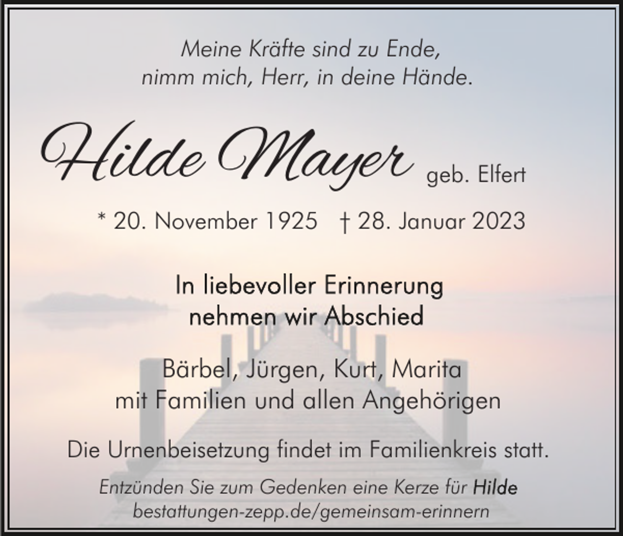 <p>Meine Kräfte sind zu Ende,<br />nimm mich, Herr, in deine Hände.</p><p>Hilde Mayer</p><p>geb. Elfert</p><p>* 20. November 1925 † 28. Januar 2023</p><p>Bärbel, Jürgen, Kurt, Marita<br />mit Familien und allen Angehörigen<br />Die Urnenbeisetzung findet im Familienkreis statt.<br />Entzünden Sie zum Gedenken eine Kerze für<br />bestattungen-zepp.de/gemeinsam-erinnern</p>