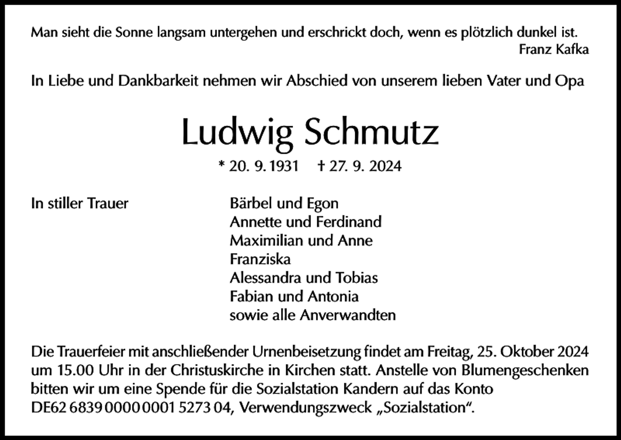<p>Man sieht die Sonne langsam untergehen und erschrickt doch, wenn es plötzlich dunkel ist.</p><p>Franz Kafka</p><p>In Liebe und Dankbarkeit nehmen wir Abschied von unserem lieben Vater und Opa</p><p>Ludwig Schmutz<br />* 20. 9. 1931</p><p>† 27. 9. 2024</p><p>In stiller Trauer<br />Bärbel und Egon</p><p>Annette und Ferdinand</p><p>Maximilian und Anne<br />Franziska</p><p>Alessandra und Tobias</p><p>Fabian und Antonia</p><p>sowie alle Anverwandten<br />Die Trauerfeier mit anschließender Urnenbeisetzung findet am Freitag, 25. Oktober 2024<br />um 15.00 Uhr in der Christuskirche in Kirchen statt. Anstelle von Blumengeschenken<br />bitten wir um eine Spende für die Sozialstation Kandern auf das Konto<br />DE62 6839 01 5273 04, Verwendungszweck „Sozialstation“.</p>