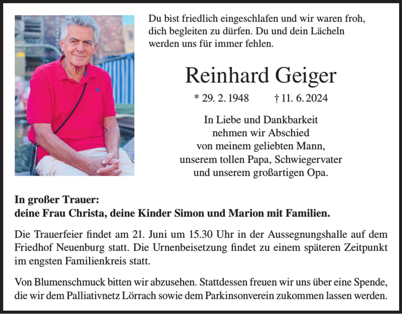 <p>Du bist friedlich eingeschlafen und wir waren froh,<br />dich begleiten zu dürfen. Du und dein Lächeln<br />werden uns für immer fehlen.</p><p>Reinhard Geiger<br />* 29. 2. 1948</p><p>† 11. 6. 2024</p><p>In Liebe und Dankbarkeit<br />nehmen wir Abschied<br />von meinem geliebten Mann,<br />unserem tollen Papa, Schwiegervater<br />und unserem großartigen Opa.<br />In großer Trauer:<br />deine Frau Christa, deine Kinder Simon und Marion mit Familien.<br />Die Trauerfeier findet am 21. Juni um 15.30 Uhr in der Aussegnungshalle auf dem<br />Friedhof Neuenburg statt. Die Urnenbeisetzung findet zu einem späteren Zeitpunkt<br />im engsten Familienkreis statt.<br />Von Blumenschmuck bitten wir abzusehen. Stattdessen freuen wir uns über eine Spende,<br />die wir dem Palliativnetz Lörrach sowie dem Parkinsonverein zukommen lassen werden.</p>