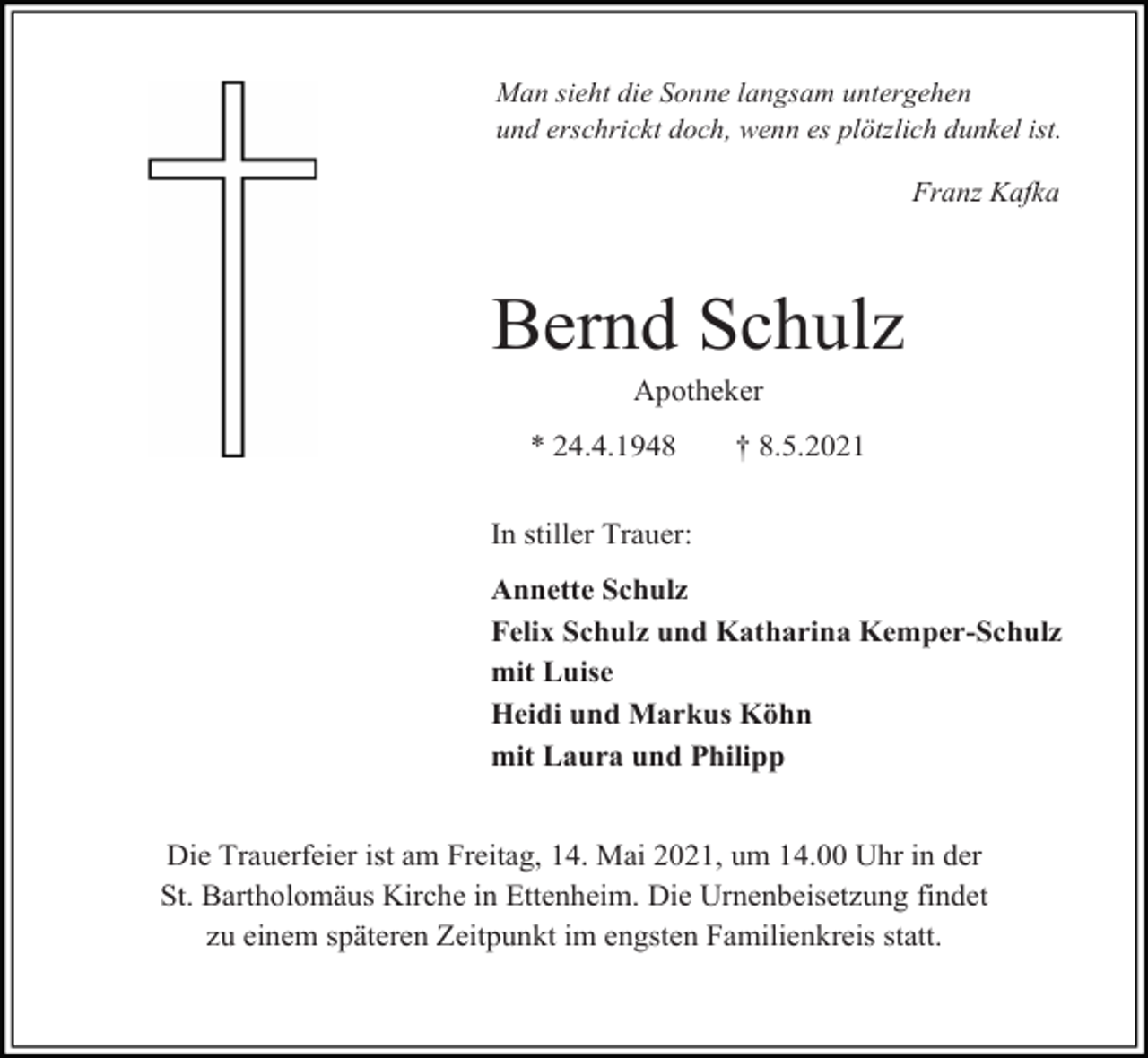 <p>Man sieht die Sonne langsam untergehen<br />und erschrickt doch, wenn es plötzlich dunkel ist.</p><p>Franz Kafka</p><p>Bernd Schulz<br />Apotheker<br />* 24.4.1948</p><p>† 8.5.2021</p><p>In stiller Trauer:<br />Annette Schulz<br />Felix Schulz und Katharina Kemper-Schulz<br />mit Luise<br />Heidi und Markus Köhn<br />mit Laura und Philipp</p><p>Die Trauerfeier ist am Freitag, 14. Mai 2021, um 14.00 Uhr in der<br />St. Bartholomäus Kirche in Ettenheim. Die Urnenbeisetzung findet<br />zu einem späteren Zeitpunkt im engsten Familienkreis statt.</p>