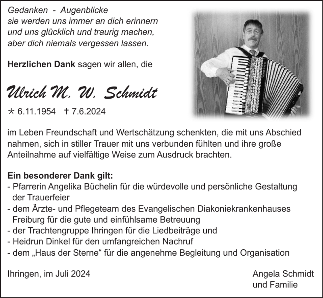 <p>Gedanken - Augenblicke<br />sie werden uns immer an dich erinnern<br />und uns glücklich und traurig machen,<br />aber dich niemals vergessen lassen.<br />Herzlichen Dank sagen wir allen, die</p>
<p>Ulrich M. W. Schmidt<br /><span>* </span>6.11.1954 <span>† </span>7.6.2024<br />im Leben Freundschaft und Wertschätzung schenkten, die mit uns Abschied<br />nahmen, sich in stiller Trauer mit uns verbunden fühlten und ihre große<br />Anteilnahme auf vielfältige Weise zum Ausdruck brachten.<br />Ein besonderer Dank gilt:<br />- Pfarrerin Angelika Büchelin für die würdevolle und persönliche Gestaltung<br />der Trauerfeier<br />- dem Ärzte- und Pflegeteam des Evangelischen Diakoniekrankenhauses<br />Freiburg für die gute und einfühlsame Betreuung<br />- der Trachtengruppe Ihringen für die Liedbeiträge und<br />- Heidrun Dinkel für den umfangreichen Nachruf<br />- dem „Haus der Sterne“ für die angenehme Begleitung und Organisation<br />Ihringen, im Juli 2024</p>
<p>Angela Schmidt<br />und Familie</p>