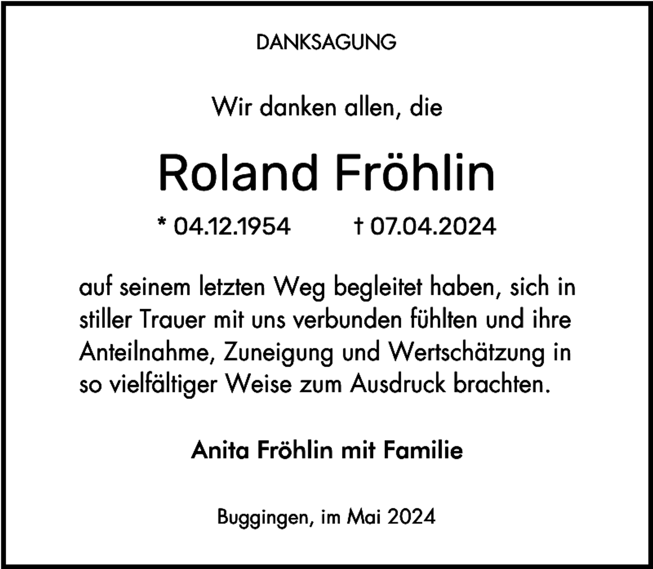 <p>DANKSAGUNG</p><p>Wir danken allen, die</p><p>auf seinem letzten Weg begleitet haben, sich in<br />stiller Trauer mit uns verbunden fühlten und ihre<br />Anteilnahme, Zuneigung und Wertschätzung in<br />so vielfältiger Weise zum Ausdruck brachten.<br />Anita Fröhlin mit Familie<br />Buggingen, im Mai 2024</p>