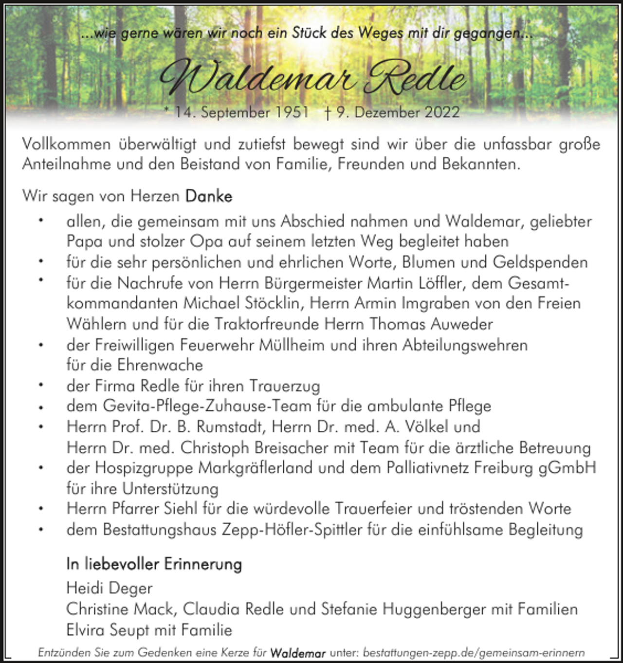<p>Waldemar Redle<br />* 14. September 1951 † 9. Dezember 2022</p><p>Vollkommen überwältigt und zutiefst bewegt sind wir über die unfassbar große<br />Anteilnahme und den Beistand von Familie, Freunden und Bekannten.<br />Wir sagen von Herzen<br />•<br />allen, die gemeinsam mit uns Abschied nahmen und Waldemar, geliebter<br />Papa und stolzer Opa auf seinem letzten Weg begleitet haben<br />•<br />für die sehr persönlichen und ehrlichen Worte, Blumen und Geldspenden<br />•<br />für die Nachrufe von Herrn Bürgermeister Martin Löffler, dem Gesamtkommandanten Michael Stöcklin, Herrn Armin Imgraben von den Freien<br />Wählern und für die Traktorfreunde Herrn Thomas Auweder<br />•<br />der Freiwilligen Feuerwehr Müllheim und ihren Abteilungswehren<br />für die Ehrenwache<br />•<br />der Firma Redle für ihren Trauerzug<br />dem Gevita-Pflege-Zuhause-Team für die ambulante Pflege<br />•<br />•<br />Herrn Prof. Dr. B. Rumstadt, Herrn Dr. med. A. Völkel und<br />Herrn Dr. med. Christoph Breisacher mit Team für die ärztliche Betreuung<br />•<br />der Hospizgruppe Markgräflerland und dem Palliativnetz Freiburg gGmbH<br />für ihre Unterstützung<br />•<br />Herrn Pfarrer Siehl für die würdevolle Trauerfeier und tröstenden Worte<br />•<br />dem Bestattungshaus Zepp-Höfler-Spittler für die einfühlsame Begleitung<br />Heidi Deger<br />Christine Mack, Claudia Redle und Stefanie Huggenberger mit Familien<br />Elvira Seupt mit Familie<br />Entzünden Sie zum Gedenken eine Kerze für</p><p>unter: bestattungen-zepp.de/gemeinsam-erinnern</p>