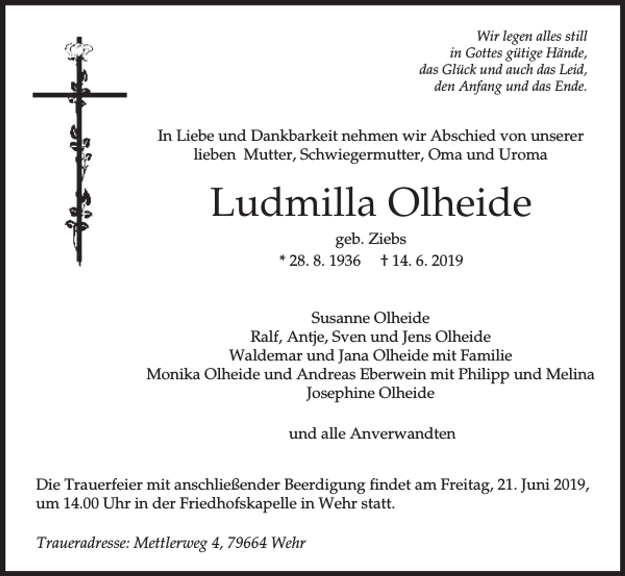 <p>Wir legen alles still<br />in Gottes gütige Hände,<br />das Glück und auch das Leid,<br />den Anfang und das Ende.</p><p>In Liebe und Dankbarkeit nehmen wir Abschied von unserer<br />lieben Mutter, Schwiegermutter, Oma und Uroma</p><p>Ludmilla Olheide<br />geb. Ziebs<br />* 28. 8. 1936 † 14. 6. 2019<br />Susanne Olheide<br />Ralf, Antje, Sven und Jens Olheide<br />Waldemar und Jana Olheide mit Familie<br />Monika Olheide und Andreas Eberwein mit Philipp und Melina<br />Josephine Olheide<br />und alle Anverwandten<br />Die Trauerfeier mit anschließender Beerdigung findet am Freitag, 21. Juni 2019,<br />um 14.00 Uhr in der Friedhofskapelle in Wehr statt.<br />Traueradresse: Mettlerweg 4, 79664 Wehr</p>