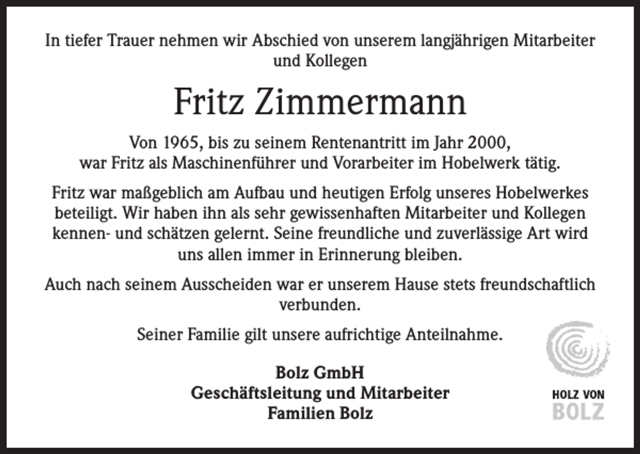 <p>In tiefer Trauer nehmen wir Abschied von unserem langjährigen Mitarbeiter<br />und Kollegen</p><p>Fritz Zimmermann<br />Von 1965, bis zu seinem Rentenantritt im Jahr 2000,<br />war Fritz als Maschinenführer und Vorarbeiter im Hobelwerk tätig.<br />Fritz war maßgeblich am Aufbau und heutigen Erfolg unseres Hobelwerkes<br />beteiligt. Wir haben ihn als sehr gewissenhaften Mitarbeiter und Kollegen<br />kennen- und s­ chätzen gelernt. Seine freundliche und zuverlässige Art wird<br />uns allen immer in Erinnerung bleiben.<br />Auch nach seinem Ausscheiden war er unserem Hause stets freundschaftlich<br />verbunden.<br />Seiner Familie gilt unsere aufrichtige Anteilnahme.<br />Bolz GmbH<br />Geschäftsleitung und Mitarbeiter<br />Familien Bolz</p>