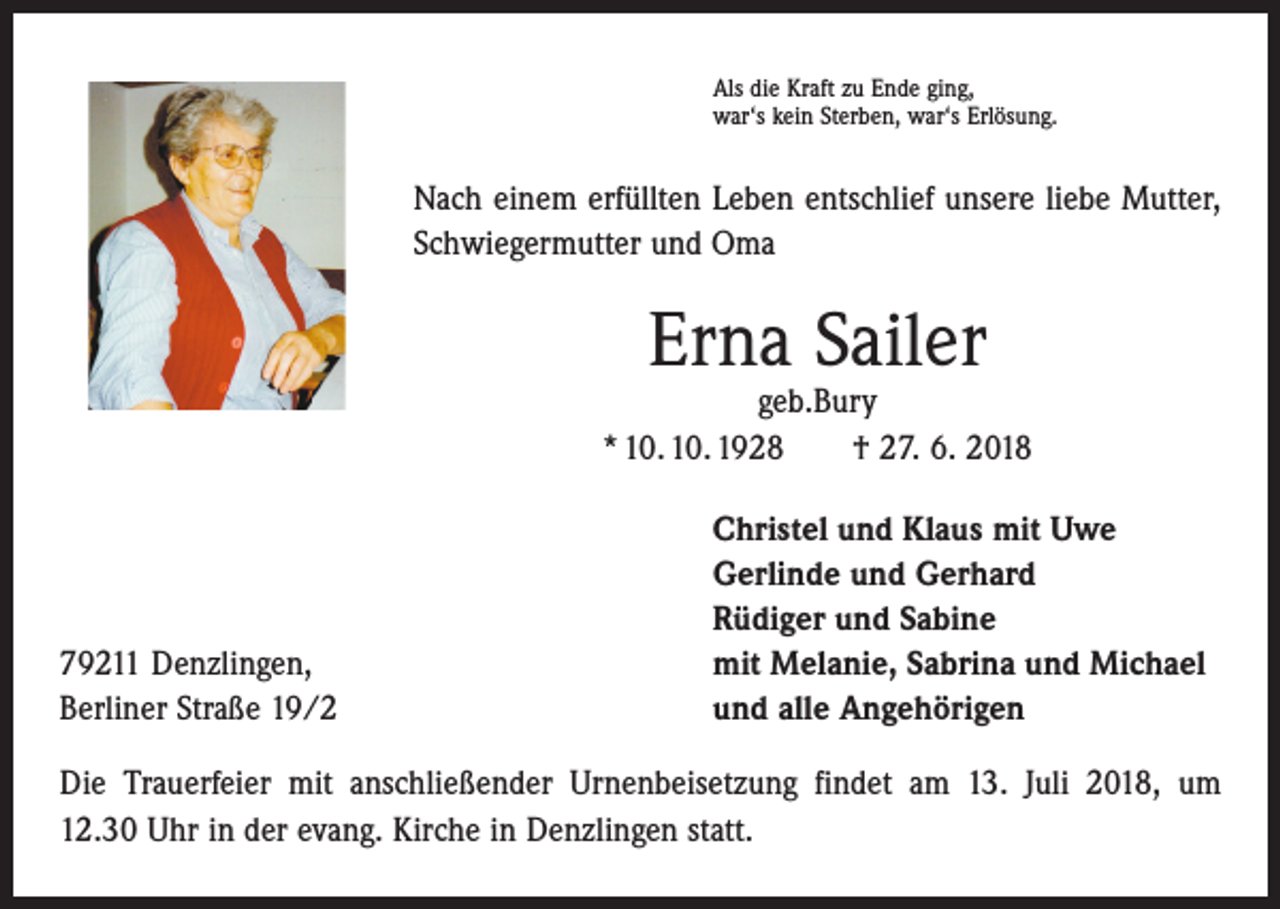 <p>Als die Kraft zu Ende ging,<br />war‘s kein Sterben, war‘s Erlösung.</p><p>Nach einem erfüllten Leben entschlief unsere liebe Mutter,<br />Schwiegermutter und Oma</p><p>Erna Sailer</p><p>geb.Bury<br />* 10. 10. 1928 † 27. 6. 2018</p><p>79211 Denzlingen,<br />Berliner Straße 19/2</p><p>Christel und Klaus mit Uwe<br />Gerlinde und Gerhard<br />Rüdiger und Sabine<br />mit Melanie, Sabrina und Michael<br />und alle Angehörigen</p><p>Die Trauerfeier mit anschließender Urnenbeisetzung findet am 13. Juli 2018, um<br />12.30 Uhr in der evang. Kirche in Denzlingen statt.</p>