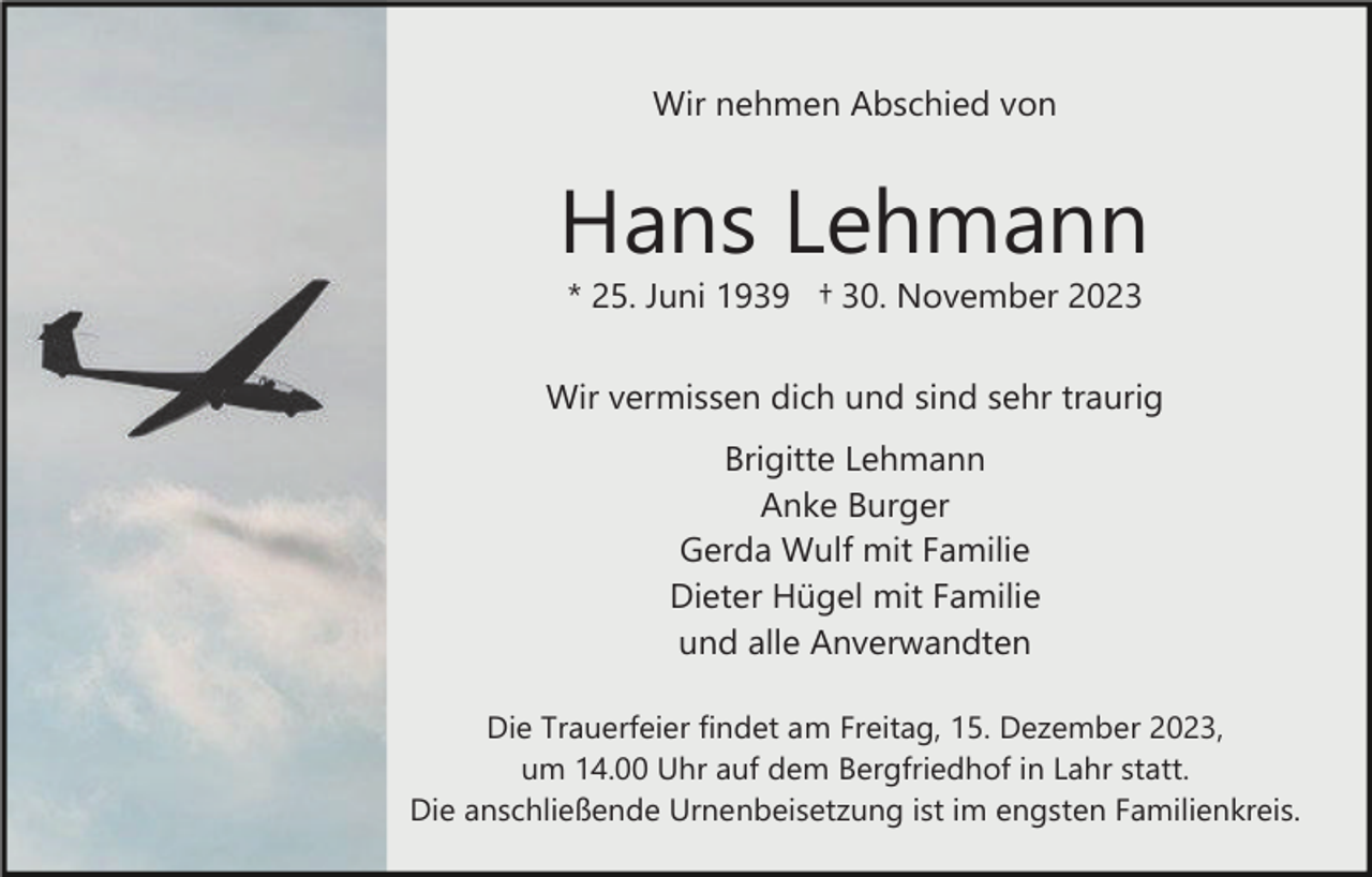 <p>Wir nehmen Abschied von</p><p>Hans Lehmann<br />* 25. Juni 1939 † 30. November 2023<br />Wir vermissen dich und sind sehr traurig<br />Brigitte Lehmann<br />Anke Burger<br />Gerda Wulf mit Familie<br />Dieter Hügel mit Familie<br />und alle Anverwandten<br />Die Trauerfeier findet am Freitag, 15. Dezember 2023,<br />um 14.00 Uhr auf dem Bergfriedhof in Lahr statt.<br />Die anschließende Urnenbeisetzung ist im engsten Familienkreis.</p>