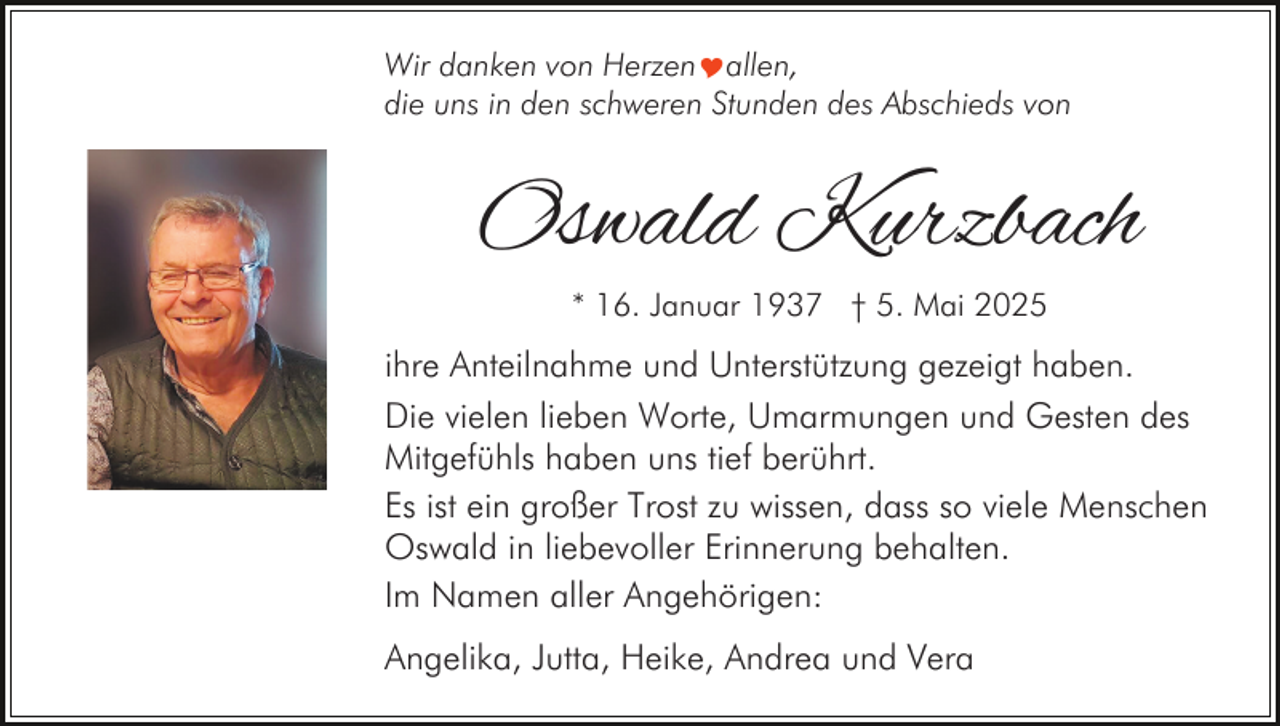 <p>Wir danken von HerzenYallen,<br />die uns in den schweren Stunden des Abschieds von</p><p>Oswald Kurzbach<br />* 16. Januar 1937 † 5. Mai 2025</p><p>ihre Anteilnahme und Unterstützung gezeigt haben.<br />Die vielen lieben Worte, Umarmungen und Gesten des<br />Mitgefühls haben uns tief berührt.<br />Es ist ein großer Trost zu wissen, dass so viele Menschen<br />Oswald in liebevoller Erinnerung behalten.<br />Im Namen aller Angehörigen:<br />Angelika, Jutta, Heike, Andrea und Vera</p>