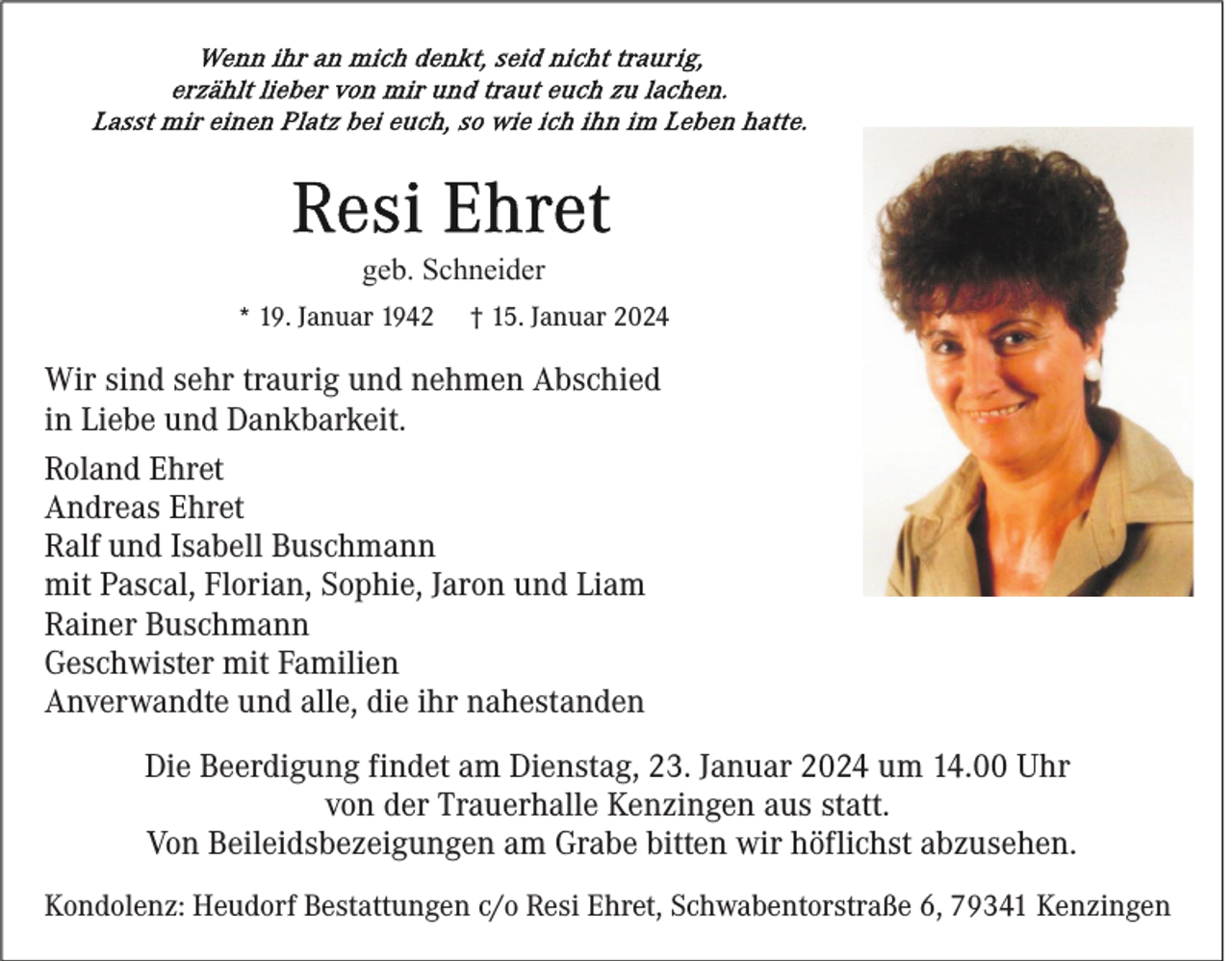 <p>Wenn ihr an mich denkt, seid nicht traurig, erzählt lieber von mir und traut euch zu lachen. Lasst mir einen Platz bei euch, so wie ich ihn im Leben hatte. </p>
<p>Resi Ehret<br /><span>geb. Schneider</span></p>
<p>* 19. Januar 1942</p>
<p>† 15. Januar 2024</p>
<p>Wir sind sehr traurig und nehmen Abschied<br />in Liebe und Dankbarkeit.<br />Roland Ehret<br />Andreas Ehret<br />Ralf und Isabell Buschmann<br />mit Pascal, Florian, Sophie, Jaron und Liam<br />Rainer Buschmann<br />Geschwister mit Familien<br />Anverwandte und alle, die ihr nahestanden<br />Die Beerdigung findet am Dienstag, 23. Januar 2024 um 14.00 Uhr<br />von der Trauerhalle Kenzingen aus statt.<br />Von Beileidsbezeigungen am Grabe bitten wir höflichst abzusehen.<br />Kondolenz: Heudorf Bestattungen c/o Resi Ehret, Schwabentorstraße 6, 79341 Kenzingen</p>