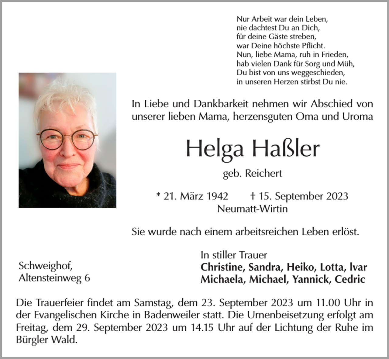 <p>Nur Arbeit war dein Leben,<br />nie dachtest Du an Dich,<br />für deine Gäste streben,<br />war Deine höchste Pflicht.<br />Nun, liebe Mama, ruh in Frieden,<br />hab vielen Dank für Sorg und Müh,<br />Du bist von uns weggeschieden,<br />in unseren Herzen stirbst Du nie.</p><p>In Liebe und Dankbarkeit nehmen wir Abschied von<br />unserer lieben Mama, herzensguten Oma und Uroma</p><p>Helga Haßler<br />geb. Reichert<br />* 21. März 1942 † 15. September 2023<br />Neumatt-Wirtin<br />Sie wurde nach einem arbeitsreichen Leben erlöst.<br />Schweighof,<br />Altensteinweg 6</p><p>In stiller Trauer<br />Christine, Sandra, Heiko, Lotta, lvar<br />Michaela, Michael, Yannick, Cedric</p><p>Die Trauerfeier findet am Samstag, dem 23. September 2023 um 11.00 Uhr in<br />der Evangelischen Kirche in Badenweiler statt. Die Urnenbeisetzung erfolgt am<br />Freitag, dem 29. September 2023 um 14.15 Uhr auf der Lichtung der Ruhe im<br />Bürgler Wald.</p>