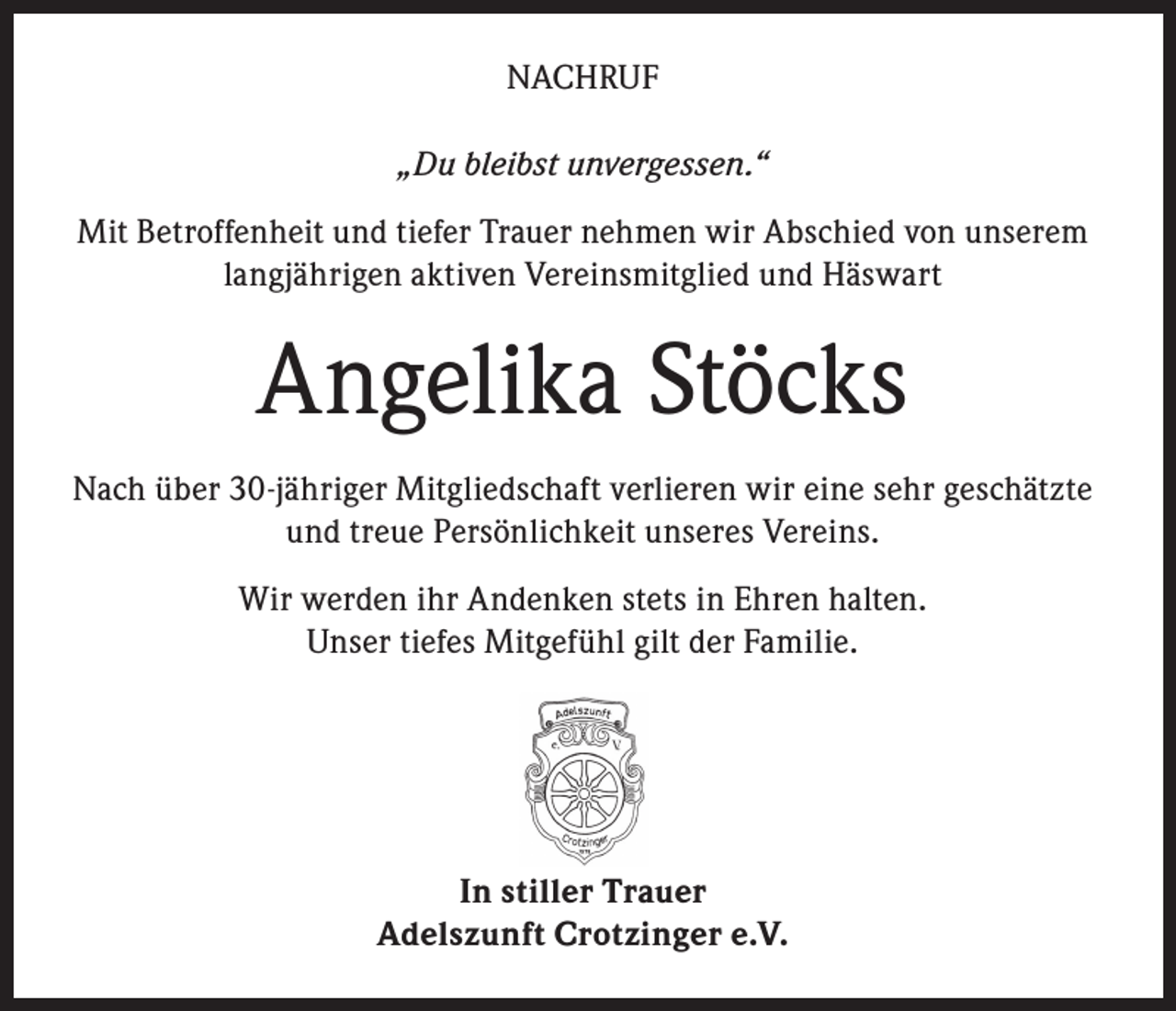 <p>NACHRUF<br />„Du bleibst unvergessen.“<br />Mit Betroffenheit und tiefer Trauer nehmen wir Abschied von unserem<br />langjährigen aktiven Vereinsmitglied und Häswart</p><p>Angelika Stöcks<br />Nach über 30-jähriger Mitgliedschaft verlieren wir eine sehr geschätzte<br />und treue Persönlichkeit unseres Vereins.<br />Wir werden ihr Andenken stets in Ehren halten.<br />Unser tiefes Mitgefühl gilt der Familie.</p><p>In stiller Trauer<br />Adelszunft Crotzinger e.V.</p>