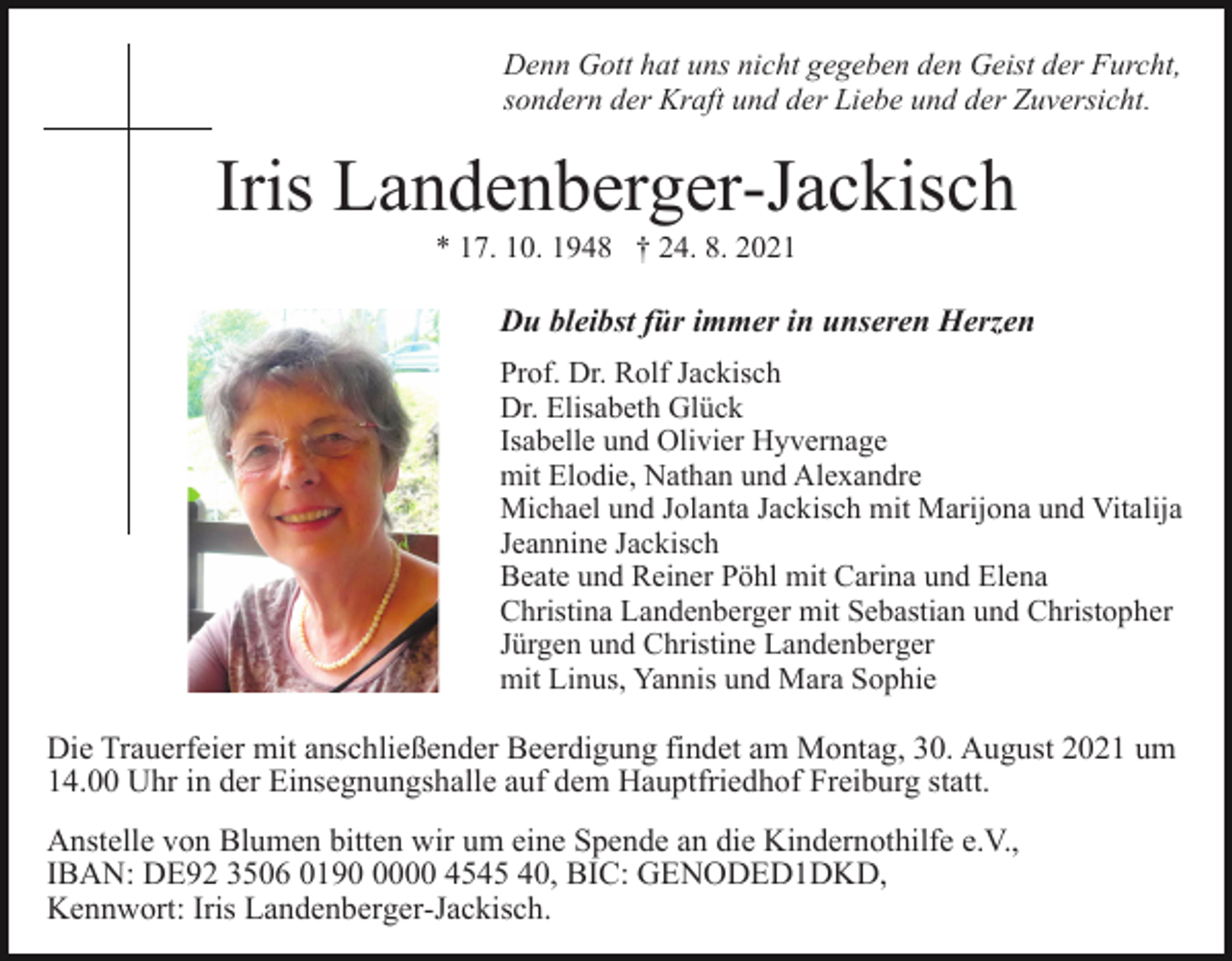 <p>Denn Gott hat uns nicht gegeben den Geist der Furcht,<br />sondern der Kraft und der Liebe und der Zuversicht.</p><p>Iris Landenberger-Jackisch<br />* 17. 10. 1948 † 24. 8. 2021</p><p>Du bleibst für immer in unseren Herzen<br />Prof. Dr. Rolf Jackisch<br />Dr. Elisabeth Glück<br />Isabelle und Olivier Hyvernage<br />mit Elodie, Nathan und Alexandre<br />Michael und Jolanta Jackisch mit Marijona und Vitalija<br />Jeannine Jackisch<br />Beate und Reiner Pöhl mit Carina und Elena<br />Christina Landenberger mit Sebastian und Christopher<br />Jürgen und Christine Landenberger<br />mit Linus, Yannis und Mara Sophie</p><p>Die Trauerfeier mit anschließender Beerdigung findet am Montag, 30. August 2021 um<br />14.00 Uhr in der Einsegnungshalle auf dem Hauptfriedhof Freiburg statt.<br />Anstelle von Blumen bitten wir um eine Spende an die Kindernothilfe e.V.,<br />IBAN: DE92 3506 019000 4545 40, BIC: GENODED1DKD,<br />Kennwort: Iris Landenberger-Jackisch.</p>