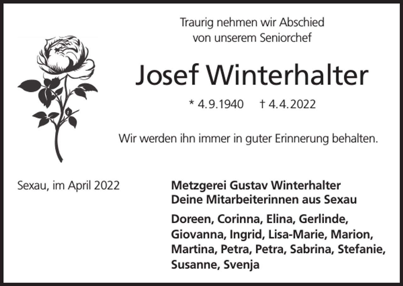 <p>Traurig nehmen wir Abschied<br />von unserem Seniorchef</p><p>Josef Winterhalter<br />* 4.9.1940</p><p>† 4.4.2022</p><p>Wir werden ihn immer in guter Erinnerung behalten.</p><p>Sexau, im April 2022</p><p>Metzgerei Gustav Winterhalter<br />Deine Mitarbeiterinnen aus Sexau<br />Doreen, Corinna, Elina, Gerlinde,<br />Giovanna, Ingrid, Lisa-Marie, Marion,<br />Martina, Petra, Petra, Sabrina, Stefanie,<br />Susanne, Svenja</p>