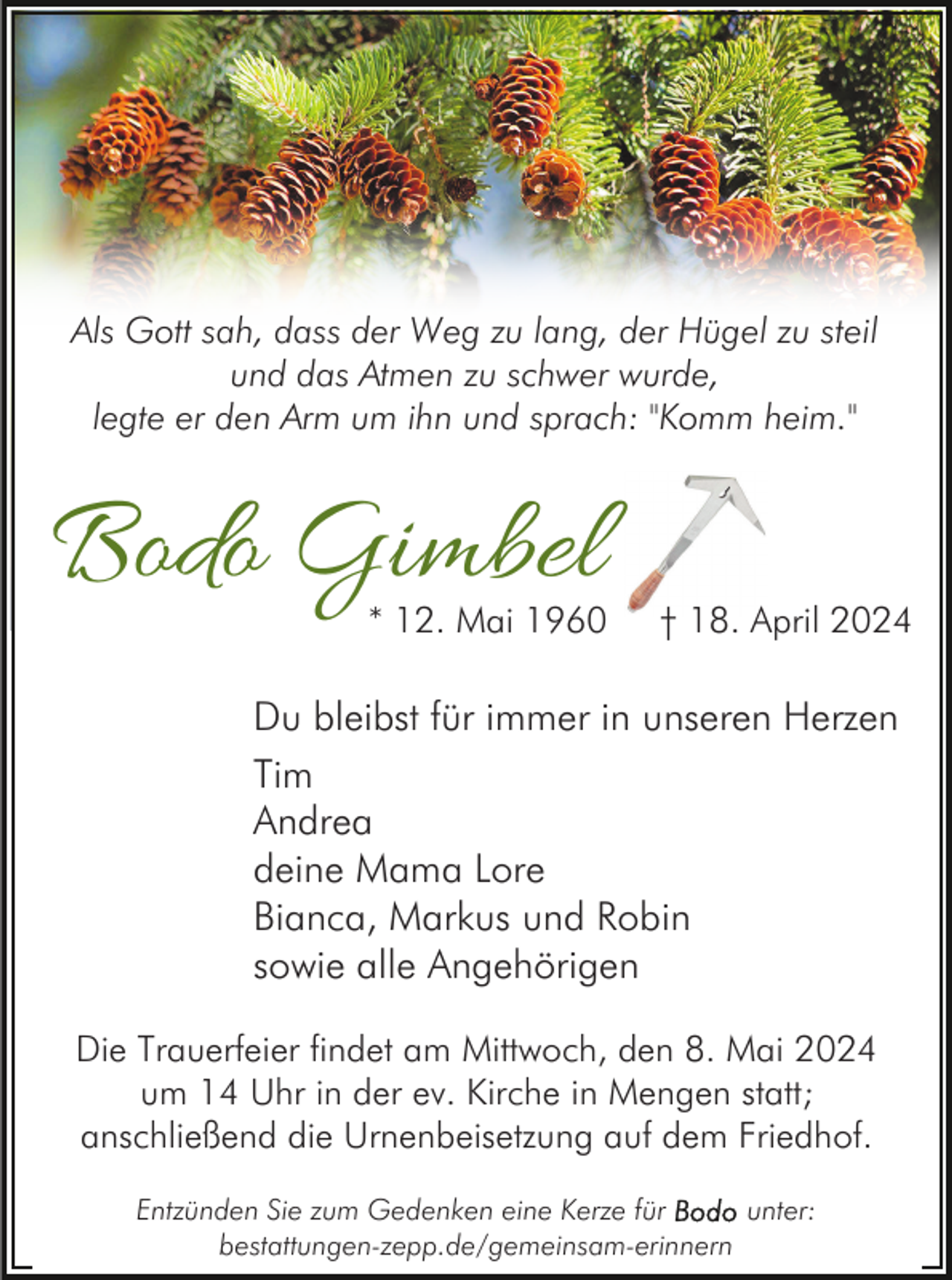 <p>Als Gott sah, dass der Weg zu lang, der Hügel zu steil<br />und das Atmen zu schwer wurde,<br />legte er den Arm um ihn und sprach: "Komm heim."</p><p>Bodo Gimbel</p><p>* 12. Mai 1960</p><p>† 18. April 2024</p><p>Du bleibst für immer in unseren Herzen<br />Tim<br />Andrea<br />deine Mama Lore<br />Bianca, Markus und Robin<br />sowie alle Angehörigen<br />Die Trauerfeier findet am Mittwoch, den 8. Mai 2024<br />um 14 Uhr in der ev. Kirche in Mengen statt;<br />anschließend die Urnenbeisetzung auf dem Friedhof.<br />Entzünden Sie zum Gedenken eine Kerze für<br />unter:<br />bestattungen-zepp.de/gemeinsam-erinnern</p>