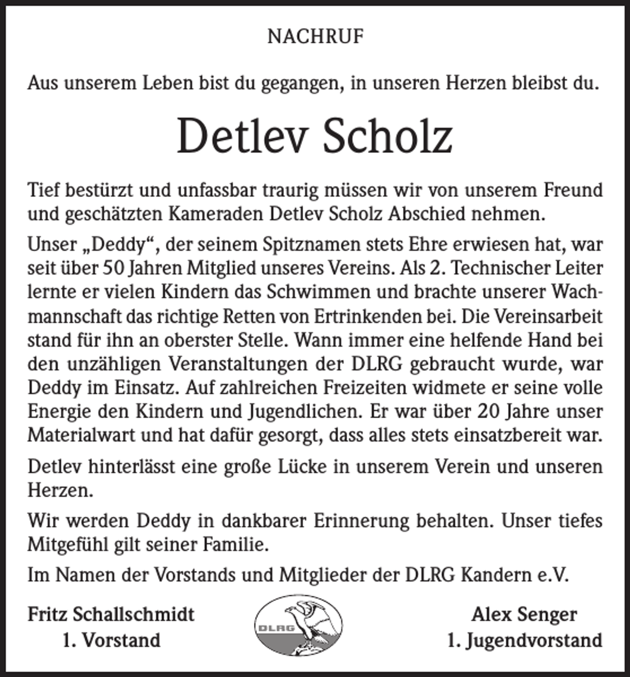 <p>NACHRUF<br />Aus unserem Leben bist du gegangen, in unseren Herzen bleibst du.</p><p>Detlev Scholz<br />Tief bestürzt und unfassbar traurig müssen wir von unserem Freund<br />und geschätzten Kameraden Detlev Scholz Abschied nehmen.<br />Unser „Deddy“, der seinem Spitznamen stets Ehre erwiesen hat, war<br />seit über 50 Jahren Mitglied unseres Vereins. Als 2. Technischer Leiter<br />lernte er vielen Kindern das Schwimmen und brachte unserer Wachmannschaft das richtige Retten von Ertrinkenden bei. Die Vereinsarbeit<br />stand für ihn an oberster Stelle. Wann immer eine helfende Hand bei<br />den unzähligen Veranstaltungen der DLRG gebraucht wurde, war<br />Deddy im Einsatz. Auf zahlreichen Freizeiten widmete er seine volle<br />Energie den Kindern und Jugendlichen. Er war über 20 Jahre unser<br />Materialwart und hat dafür gesorgt, dass alles stets einsatzbereit war.<br />Detlev hinterlässt eine große Lücke in unserem Verein und unseren<br />Herzen.<br />Wir werden Deddy in dankbarer Erinnerung behalten. Unser tiefes<br />Mitgefühl gilt seiner Familie.<br />Im Namen der Vorstands und Mitglieder der DLRG Kandern e.V.<br />Fritz Schallschmidt<br />1. Vorstand</p><p>Alex Senger<br />1. Jugendvorstand</p>