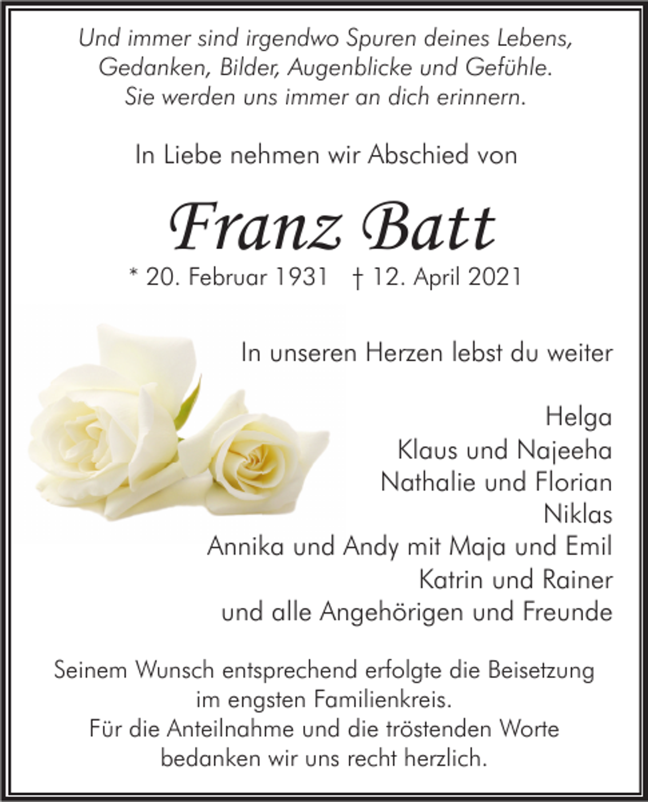 <p>Und immer sind irgendwo Spuren deines Lebens,<br />Gedanken, Bilder, Augenblicke und Gefühle.<br />Sie werden uns immer an dich erinnern.</p><p>In Liebe nehmen wir Abschied von</p><p>Franz Batt</p><p>* 20. Februar 1931 † 12. April 2021</p><p>In unseren Herzen lebst du weiter<br />Helga<br />Klaus und Najeeha<br />Nathalie und Florian<br />Niklas<br />Annika und Andy mit Maja und Emil<br />Katrin und Rainer<br />und alle Angehörigen und Freunde<br />Seinem Wunsch entsprechend erfolgte die Beisetzung<br />im engsten Familienkreis.<br />Für die Anteilnahme und die tröstenden Worte<br />bedanken wir uns recht herzlich.</p>