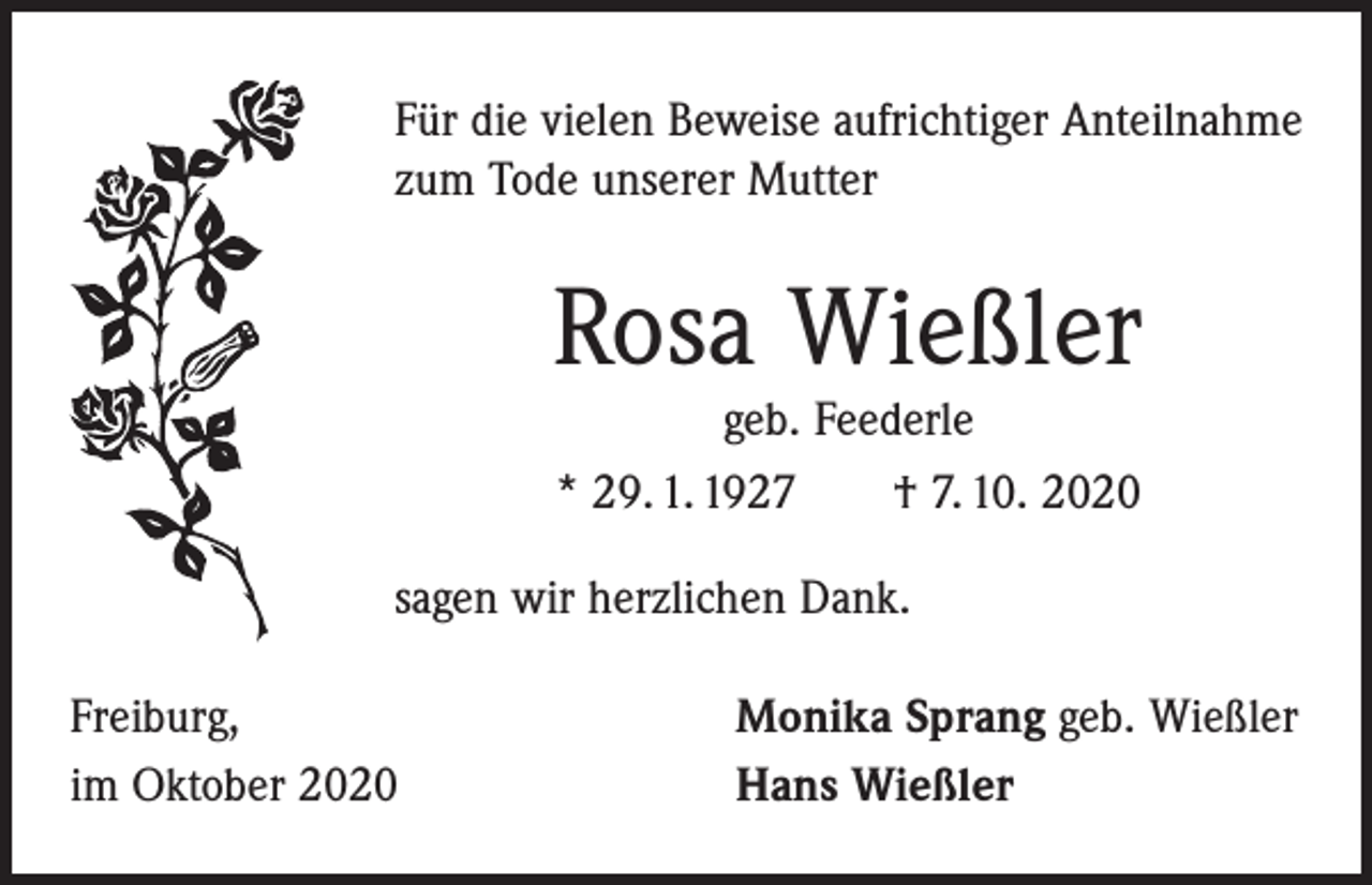 <p>Für die vielen Beweise aufrichtiger Anteilnahme<br />zum Tode unserer Mutter</p><p>Rosa Wießler<br />geb. Feederle<br />* 29. 1. 1927 † 7. 10. 2020</p><p>sagen wir herzlichen Dank.<br />Freiburg,<br />im Oktober 2020</p><p>Monika Sprang geb. Wießler<br />Hans Wießler</p>