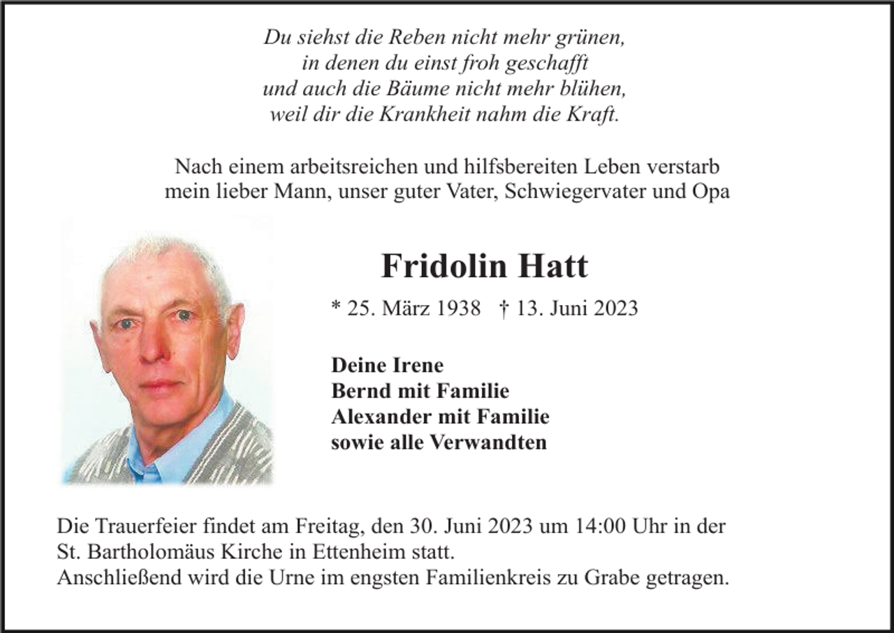 <p>Du siehst die Reben nicht mehr grünen,<br />in denen du einst froh geschafft<br />und auch die Bäume nicht mehr blühen,<br />weil dir die Krankheit nahm die Kraft.<br />Nach einem arbeitsreichen und hilfsbereiten Leben verstarb<br />mein lieber Mann, unser guter Vater, Schwiegervater und Opa</p><p>Fridolin Hatt<br />* 25. März 1938 † 13. Juni 2023<br />Deine Irene<br />Bernd mit Familie<br />Alexander mit Familie<br />sowie alle Verwandten</p><p>Die Trauerfeier findet am Freitag, den 30. Juni 2023 um 14:00 Uhr in der<br />St. Bartholomäus Kirche in Ettenheim statt.<br />Anschließend wird die Urne im engsten Familienkreis zu Grabe getragen.</p>