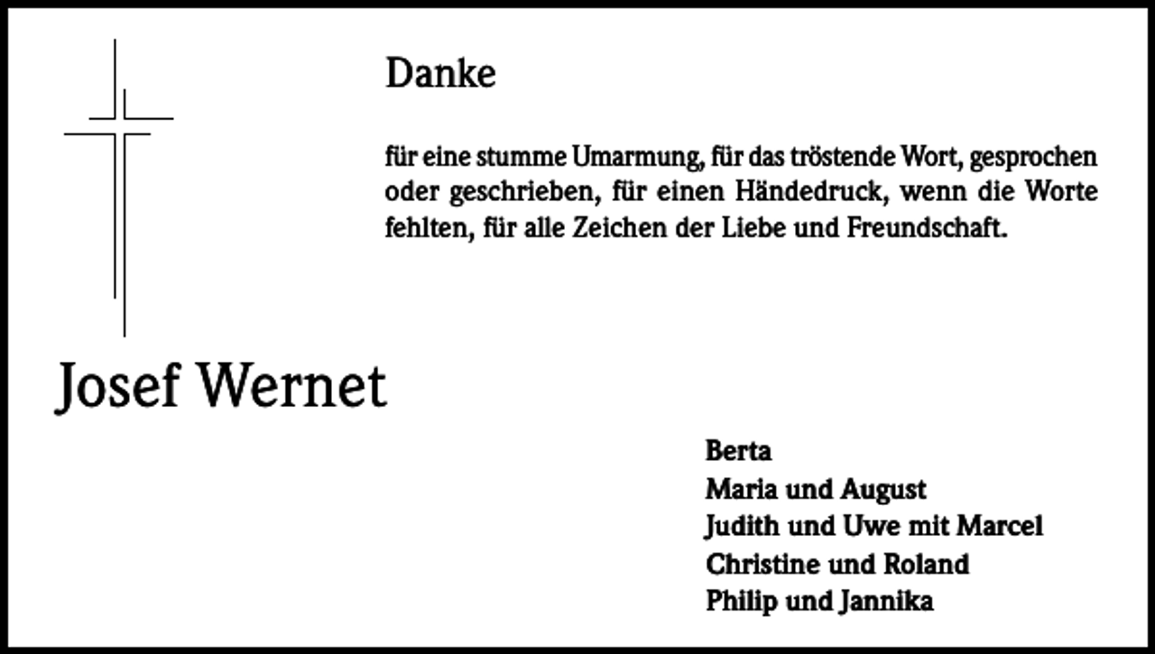 <p>Danke<br />für eine stumme Umarmung, für das tröstende Wort, gesprochen<br />oder geschrieben, für einen Händedruck, wenn die Worte<br />fehlten, für alle Zeichen der Liebe und Freundschaft.</p><p>Josef Wernet</p><p>Berta<br />Maria und August<br />Judith und Uwe mit Marcel<br />Christine und Roland<br />Philip und Jannika</p>