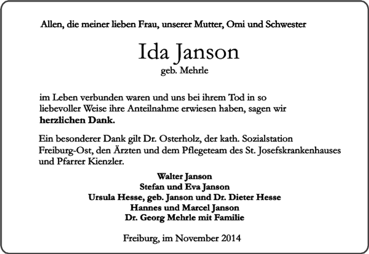 <p>Allen, die meiner lieben Frau, unserer Mutter, Omi und Schwester</p><p>Ida Janson<br />geb. Mehrle</p><p>im Leben verbunden waren und uns bei ihrem Tod in so<br />liebevoller Weise ihre Anteilnahme erwiesen haben, sagen wir<br />herzlichen Dank.<br />Ein besonderer Dank gilt Dr. Osterholz, der kath. Sozialstation<br />Freiburg-Ost, den Ärzten und dem Pflegeteam des St. Josefskrankenhauses<br />und Pfarrer Kienzler.<br />Walter Janson<br />Stefan und Eva Janson<br />Ursula Hesse, geb. Janson und Dr. Dieter Hesse<br />Hannes und Marcel Janson<br />Dr. Georg Mehrle mit Familie</p><p>Freiburg, im November 2014</p>