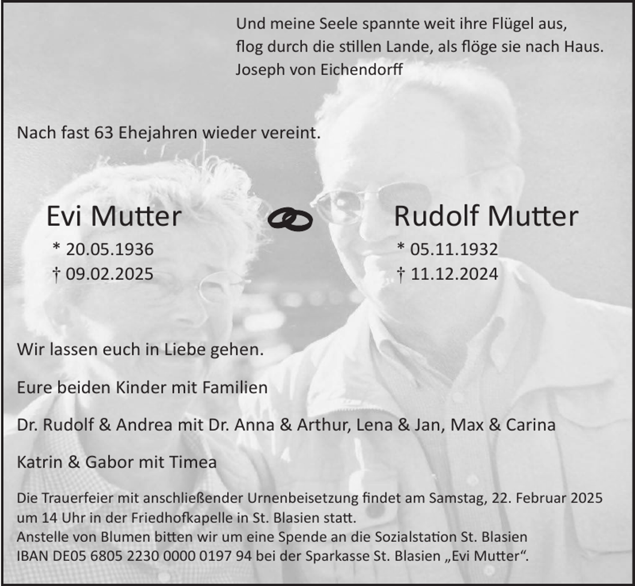 <p>Und meine Seele spannte weit ihre Flügel aus,<br />flog durch die stillen Lande, als flöge sie nach Haus.<br />Joseph von Eichendorff</p>

<p>Nach fast 63 Ehejahren wieder vereint.<br /></p>
<p>Evi Mutter<br />* 20.05.1936<br />† 09.02.2025</p>

<p>Rudolf Mutter<br />* 05.11.1932<br />† 11.12.2024</p>
<p><br />Wir lassen euch in Liebe gehen<br />Eure beiden Kinder mit Familien<br />Dr. Rudolf &amp; Andrea mit Dr. Anna &amp; Arthur, Lena &amp; Jan, Max &amp; Carina<br />Katrin &amp; Gabor mit Timea<br />Die Trauerfeier mit anschließender Urnenbeisetzung findet am Samstag, 22. Februar 2025<br />um 14 Uhr in der Friedhofkapelle in St. Blasien statt.<br />Anstelle von Blumen bitten wir um eine Spende an die Sozialstation St. Blasien<br />IBAN DE05 6805 22300197 94 bei der Sparkasse St. Blasien „Evi Mutter“.</p>