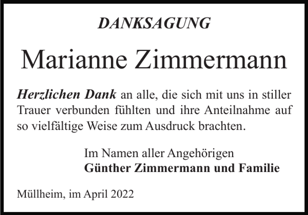 <p>DANKSAGUNG</p><p>Marianne Zimmermann<br />Herzlichen Dank an alle, die sich mit uns in stiller<br />Trauer verbunden fühlten und ihre Anteilnahme auf<br />so vielfältige Weise zum Ausdruck brachten.<br />Im Namen aller Angehörigen<br />Günther Zimmermann und Familie<br />Müllheim, im April 2022</p>