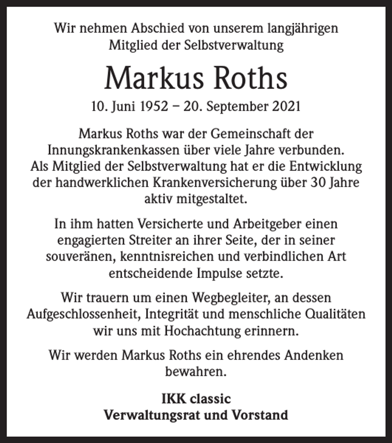 <p>Wir nehmen Abschied von unserem langjährigen<br />Mitglied der Selbstverwaltung</p><p>Markus Roths<br />10. Juni 1952 – 20. September 2021<br />Markus Roths war der Gemeinschaft der<br />Innungs­krankenkassen über viele Jahre verbunden.<br />Als Mitglied der Selbstverwaltung hat er die Entwicklung<br />der handwerklichen Krankenversicherung über 30 Jahre<br />aktiv mitgestaltet.<br />In ihm hatten Versicherte und Arbeitgeber einen<br />engagierten Streiter an ihrer Seite, der in seiner<br />souveränen, kenntnisreichen und verbindlichen Art<br />entscheidende Impulse setzte.<br />Wir trauern um einen Wegbegleiter, an dessen<br />Aufgeschlossenheit, Integrität und menschliche Qualitäten<br />wir uns mit Hochachtung erinnern.<br />Wir werden Markus Roths ein ehrendes Andenken<br />bewahren.<br />IKK classic<br />Verwaltungsrat und Vorstand</p>