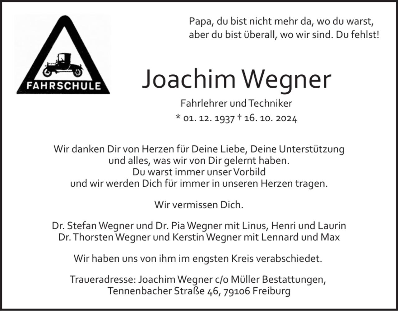 <p>Papa, du bist nicht mehr da, wo du warst,<br />aber du bist überall, wo wir sind. Du fehlst!</p><p>Joachim Wegner<br />Fahrlehrer und Techniker<br />* 01. 12. 1937 † 16. 10. 2024<br />Wir danken Dir von Herzen für Deine Liebe, Deine Unterstützung<br />und alles, was wir von Dir gelernt haben.<br />Du warst immer unser Vorbild<br />und wir werden Dich für immer in unseren Herzen tragen.<br />Wir vermissen Dich.<br />Dr. Stefan Wegner und Dr. Pia Wegner mit Linus, Henri und Laurin<br />Dr. Thorsten Wegner und Kerstin Wegner mit Lennard und Max<br />Wir haben uns von ihm im engsten Kreis verabschiedet.<br />Traueradresse: Joachim Wegner c/o Müller Bestattungen,<br />Tennenbacher Straße 46, 79106 Freiburg</p>