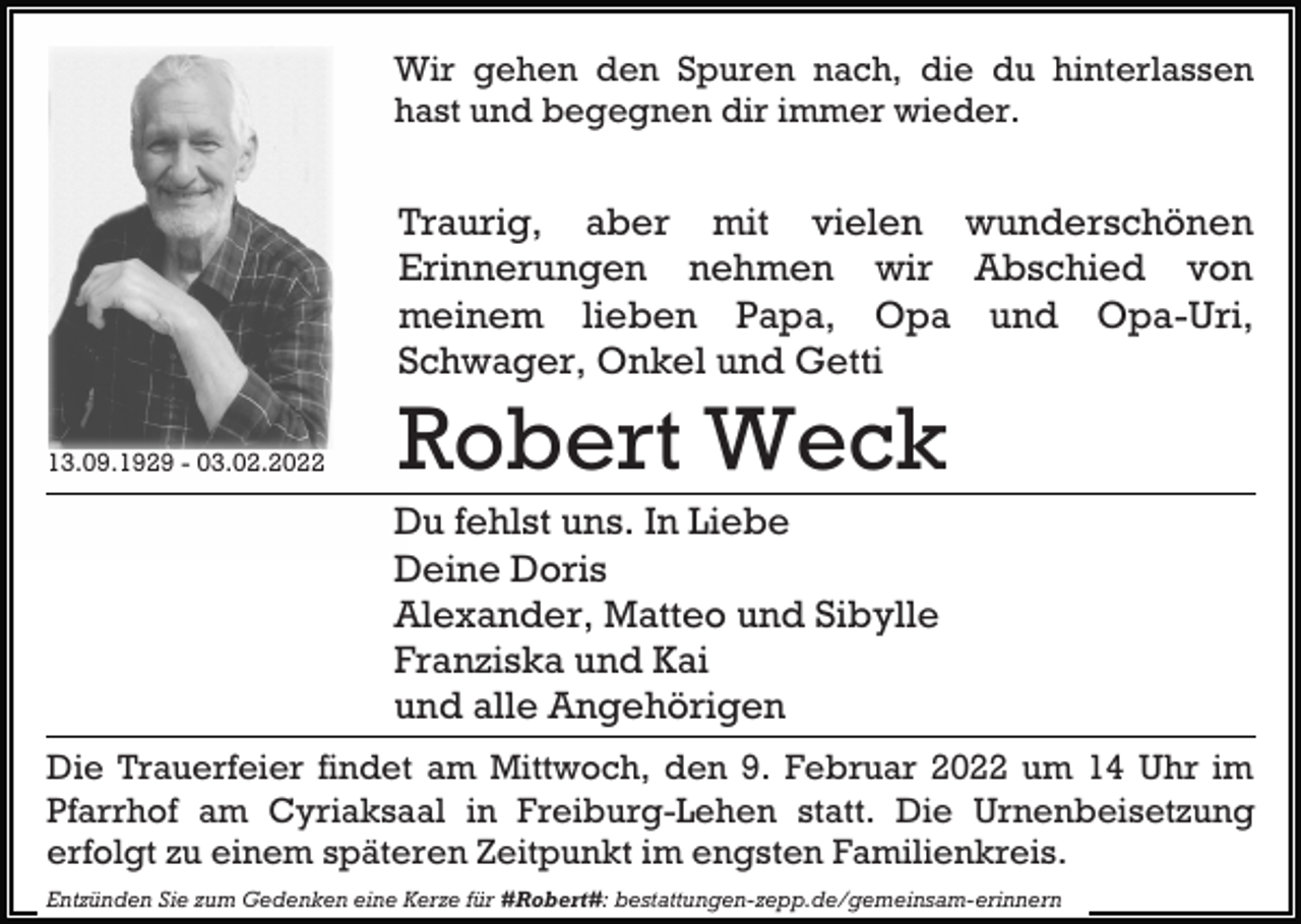 <p>Wir gehen den Spuren nach, die du hinterlassen<br />hast und begegnen dir immer wieder.</p><p>Traurig, aber mit vielen wunderschönen<br />Erinnerungen nehmen wir Abschied von<br />meinem lieben Papa, Opa und Opa-Uri,<br />Schwager, Onkel und Getti<br />13.09.1929 - 03.02.2022</p><p>Robert Weck<br />Du fehlst uns. In Liebe<br />Deine Doris<br />Alexander, Matteo und Sibylle<br />Franziska und Kai<br />und alle Angehörigen</p><p>Die Trauerfeier findet am Mittwoch, den 9. Februar 2022 um 14 Uhr im<br />Pfarrhof am Cyriaksaal in Freiburg-Lehen statt. Die Urnenbeisetzung<br />erfolgt zu einem späteren Zeitpunkt im engsten Familienkreis.<br />Entzünden Sie zum Gedenken eine Kerze für #Robert#: bestattungen-zepp.de/gemeinsam-erinnern</p>