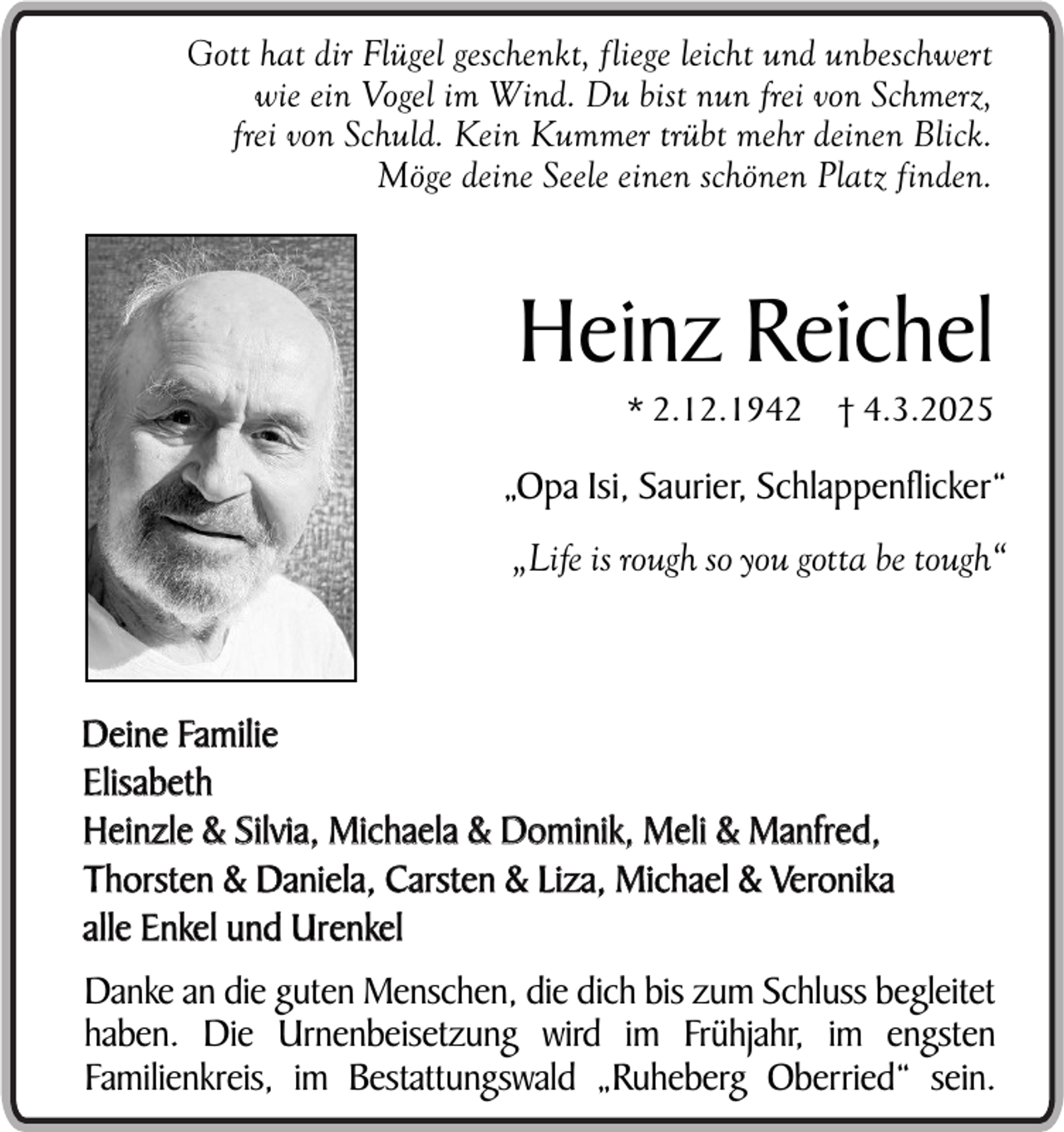 <p>Gott hat dir Flügel geschenkt, fliege leicht und unbeschwert<br />wie ein Vogel im Wind. Du bist nun frei von Schmerz,<br />frei von Schuld. Kein Kummer trübt mehr deinen Blick.<br />Möge deine Seele einen schönen Platz finden.</p><p>Heinz Reichel<br />* 2.12.1942 † 4.3.2025</p><p>„Opa Isi, Saurier, Schlappenflicker“<br />„Life is rough so you gotta be tough“</p><p>Deine Familie<br />Elisabeth<br />Heinzle &amp; Silvia, Michaela &amp; Dominik, Meli &amp; Manfred,<br />Thorsten &amp; Daniela, Carsten &amp; Liza, Michael &amp; Veronika<br />alle Enkel und Urenkel<br />Danke an die guten Menschen, die dich bis zum Schluss begleitet<br />haben. Die Urnenbeisetzung wird im Frühjahr, im engsten<br />Familienkreis, im Bestattungswald „Ruheberg Oberried“ sein.</p>