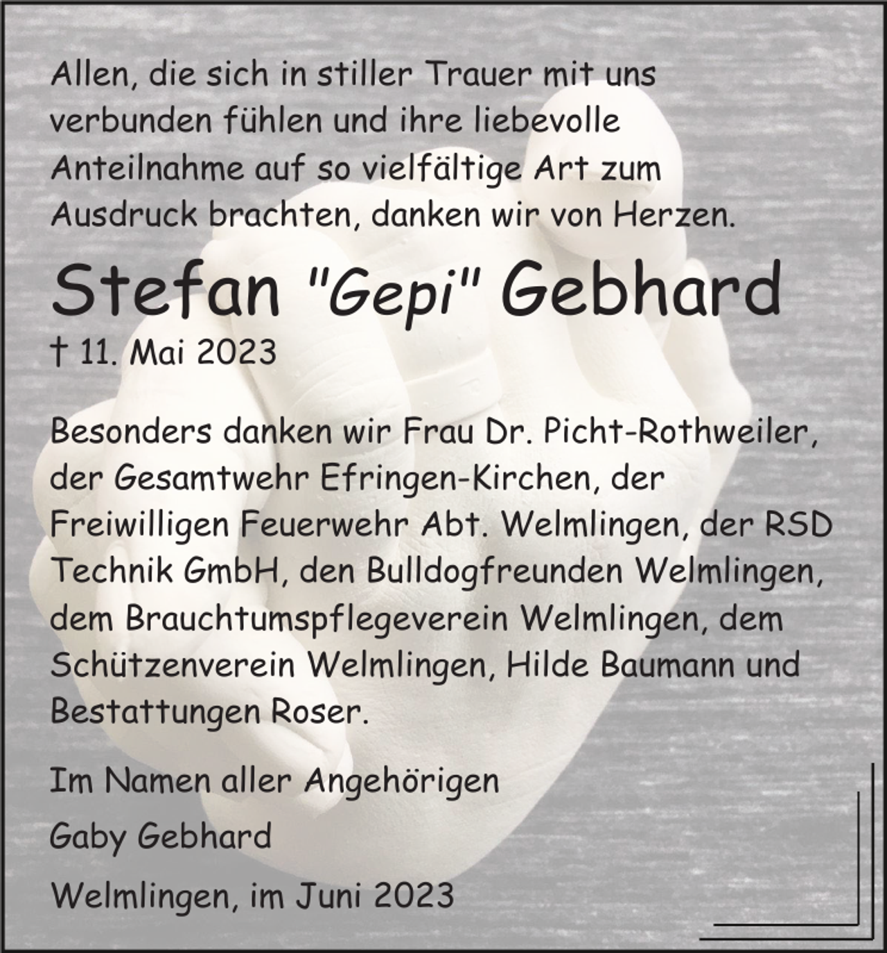 <p>Allen, die sich in stiller Trauer mit uns<br />verbunden fühlen und ihre liebevolle<br />Anteilnahme auf so vielfältige Art zum<br />Ausdruck brachten, danken wir von Herzen.</p><p>Stefan "Gepi" Gebhard<br />† 11. Mai 2023<br />Besonders danken wir Frau Dr. Picht-Rothweiler,<br />der Gesamtwehr Efringen-Kirchen, der<br />Freiwilligen Feuerwehr Abt. Welmlingen, der RSD<br />Technik GmbH, den Bulldogfreunden Welmlingen,<br />dem Brauchtumspflegeverein Welmlingen, dem<br />Schützenverein Welmlingen, Hilde Baumann und<br />Bestattungen Roser.<br />Im Namen aller Angehörigen<br />Gaby Gebhard<br />Welmlingen, im Juni 2023</p>