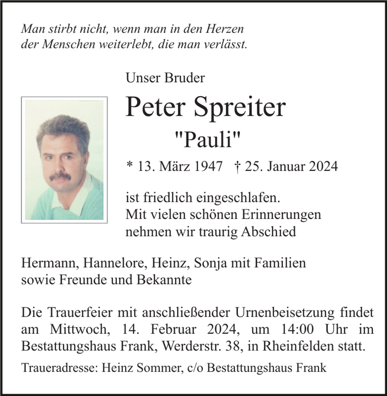 <p>Man stirbt nicht, wenn man in den Herzen<br />der Menschen weiterlebt, die man verlässt.</p><p>Unser Bruder</p><p>Peter Spreiter<br />"Pauli"<br />* 13. März 1947 † 25. Januar 2024<br />ist friedlich eingeschlafen.<br />Mit vielen schönen Erinnerungen<br />nehmen wir traurig Abschied<br />Hermann, Hannelore, Heinz, Sonja mit Familien<br />sowie Freunde und Bekannte<br />Die Trauerfeier mit anschließender Urnenbeisetzung findet<br />am Mittwoch, 14. Februar 2024, um 14:00 Uhr im<br />Bestattungshaus Frank, Werderstr. 38, in Rheinfelden statt.<br />Traueradresse: Heinz Sommer, c/o Bestattungshaus Frank</p>