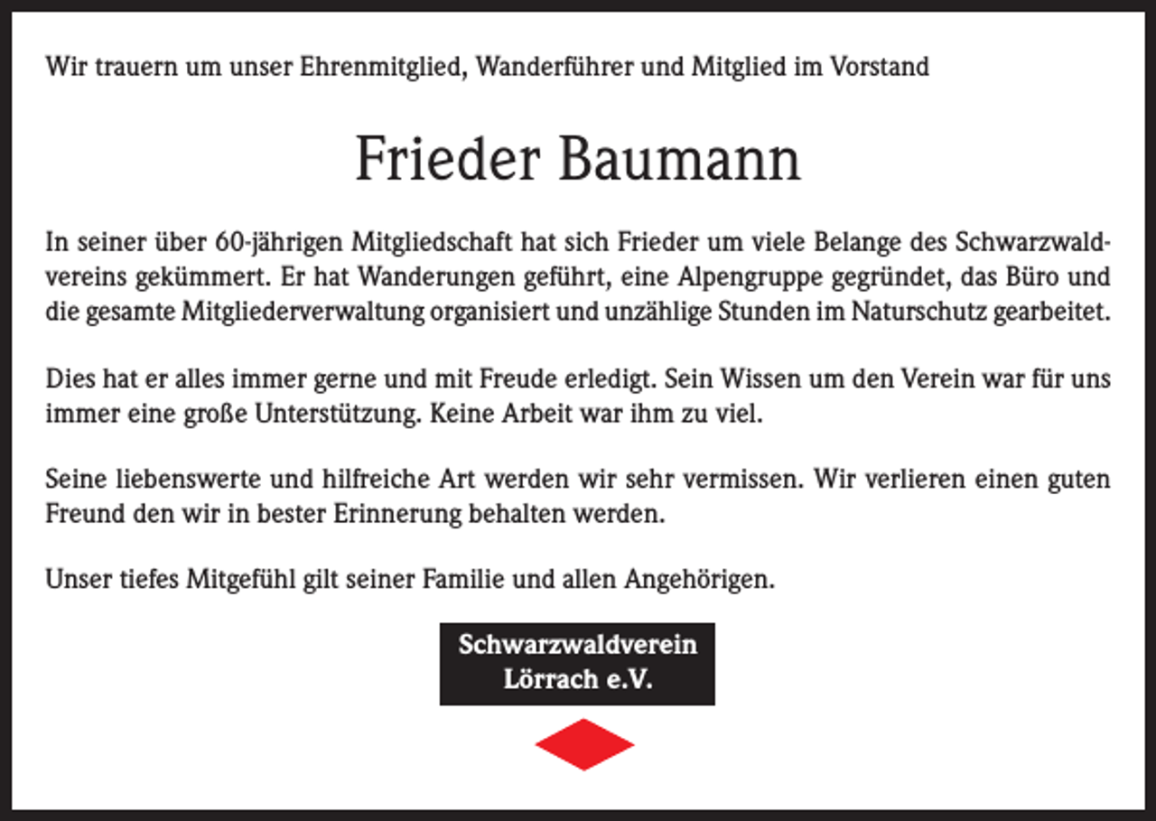 <p>Wir trauern um unser Ehrenmitglied, Wanderführer und Mitglied im Vorstand</p><p>Frieder Baumann<br />In seiner über 60-jährigen Mitgliedschaft hat sich Frieder um viele Belange des Schwarzwaldvereins gekümmert. Er hat Wanderungen geführt, eine Alpengruppe gegründet, das Büro und<br />die gesamte Mitgliederverwaltung organisiert und unzählige Stunden im Naturschutz gearbeitet.<br />Dies hat er alles immer gerne und mit Freude erledigt. Sein Wissen um den Verein war für uns<br />immer eine große Unterstützung. Keine Arbeit war ihm zu viel.<br />Seine liebenswerte und hilfreiche Art werden wir sehr vermissen. Wir verlieren einen guten<br />Freund den wir in bester Erinnerung behalten werden.<br />Unser tiefes Mitgefühl gilt seiner Familie und allen Angehörigen.<br />Schwarzwaldverein<br />Lörrach e.V.</p>