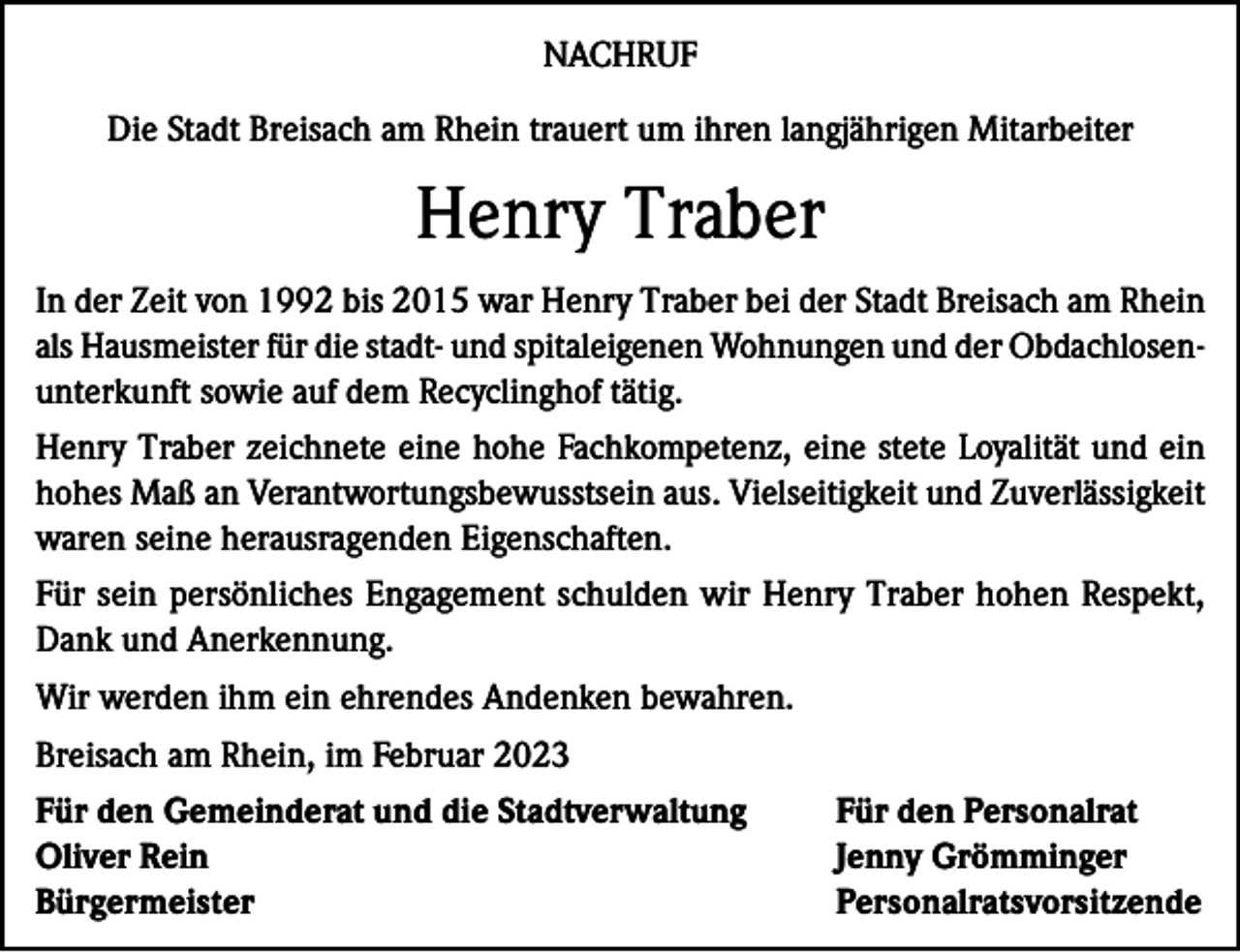 <p>NACHRUF<br />Die Stadt Breisach am Rhein trauert um ihren langjährigen Mitarbeiter</p><p>Henry Traber<br />In der Zeit von 1992 bis 2015 war Henry Traber bei der Stadt Breisach am Rhein<br />als Hausmeister für die stadt- und spitaleigenen Wohnungen und der Obdachlosenunterkunft sowie auf dem Recyclinghof tätig.<br />Henry Traber zeichnete eine hohe Fachkompetenz, eine stete Loyalität und ein<br />hohes Maß an Verantwortungsbewusstsein aus. Vielseitigkeit und Zuverlässigkeit<br />waren seine herausragenden Eigenschaften.<br />Für sein persönliches Engagement schulden wir Henry Traber hohen Respekt,<br />Dank und Anerkennung.<br />Wir werden ihm ein ehrendes Andenken bewahren.<br />Breisach am Rhein, im Februar 2023<br />Für den Gemeinderat und die Stadtverwaltung<br />Für den Personalrat<br />Oliver Rein<br />Jenny Grömminger<br />Bürgermeister Personalratsvorsitzende</p>