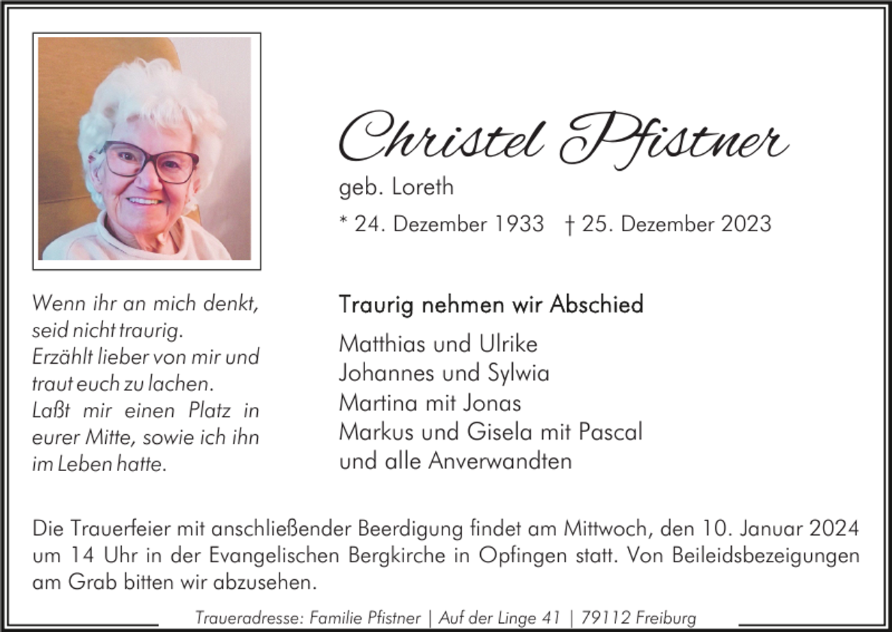 <p>Christel Pfistner<br />geb. Loreth</p><p>* 24. Dezember 1933 † 25. Dezember 2023<br />Wenn ihr an mich denkt,<br />seid nicht traurig.<br />Erzählt lieber von mir und<br />traut euch zu lachen.<br />Laßt mir einen Platz in<br />eurer Mitte, sowie ich ihn<br />im Leben hatte.</p><p>Matthias und Ulrike<br />Johannes und Sylwia<br />Martina mit Jonas<br />Markus und Gisela mit Pascal<br />und alle Anverwandten</p><p>Die Trauerfeier mit anschließender Beerdigung findet am Mittwoch, den 10. Januar 2024<br />um 14 Uhr in der Evangelischen Bergkirche in Opfingen statt. Von Beileidsbezeigungen<br />am Grab bitten wir abzusehen.<br />Traueradresse: Familie Pfistner | Auf der Linge 41 | 79112 Freiburg</p>