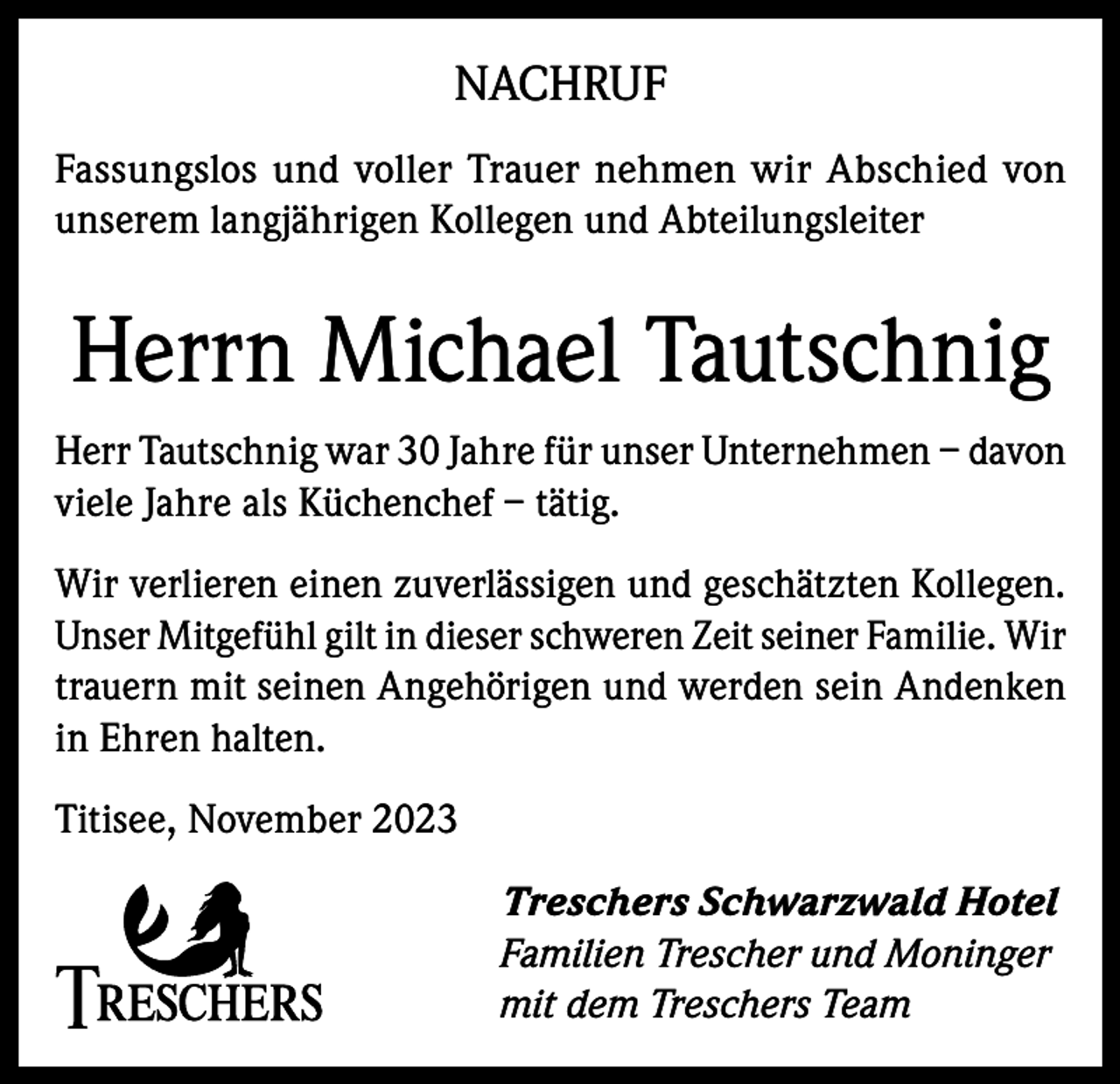 <p>NACHRUF<br />Fassungslos und voller Trauer nehmen wir Abschied von<br />unserem langjährigen Kollegen und Abteilungsleiter</p><p>Herrn Michael Tautschnig<br />Herr Tautschnig war 30 Jahre für unser Unternehmen – davon<br />viele Jahre als Küchenchef – tätig.<br />Wir verlieren einen zuverlässigen und geschätzten Kollegen.<br />Unser Mitgefühl gilt in dieser schweren Zeit seiner Familie. Wir<br />trauern mit seinen Angehörigen und werden sein Andenken<br />in Ehren halten.<br />Titisee, November 2023<br />Treschers Schwarzwald Hotel<br />Familien Trescher und Moninger<br />mit dem Treschers Team</p>