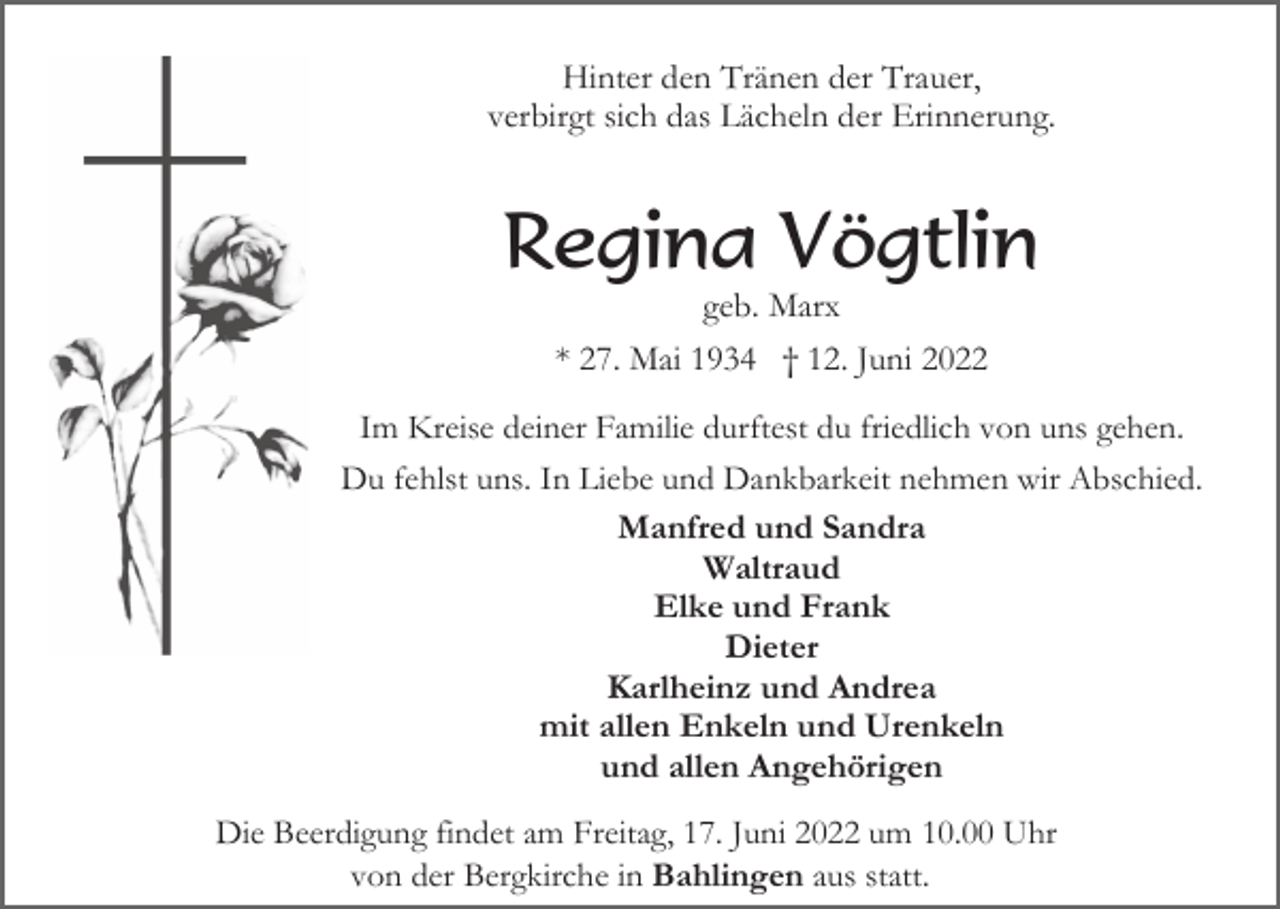 <p>Hinter den Tränen der Trauer,<br />verbirgt sich das Lächeln der Erinnerung.</p><p>Regina Vögtlin<br />geb. Marx<br />* 27. Mai 1934 † 12. Juni 2022<br />Im Kreise deiner Familie durftest du friedlich von uns gehen.<br />Du fehlst uns. In Liebe und Dankbarkeit nehmen wir Abschied.<br />Manfred und Sandra<br />Waltraud<br />Elke und Frank<br />Dieter<br />Karlheinz und Andrea<br />mit allen Enkeln und Urenkeln<br />und allen Angehörigen<br />Die Beerdigung findet am Freitag, 17. Juni 2022 um 10.00 Uhr<br />von der Bergkirche in Bahlingen aus statt.</p>