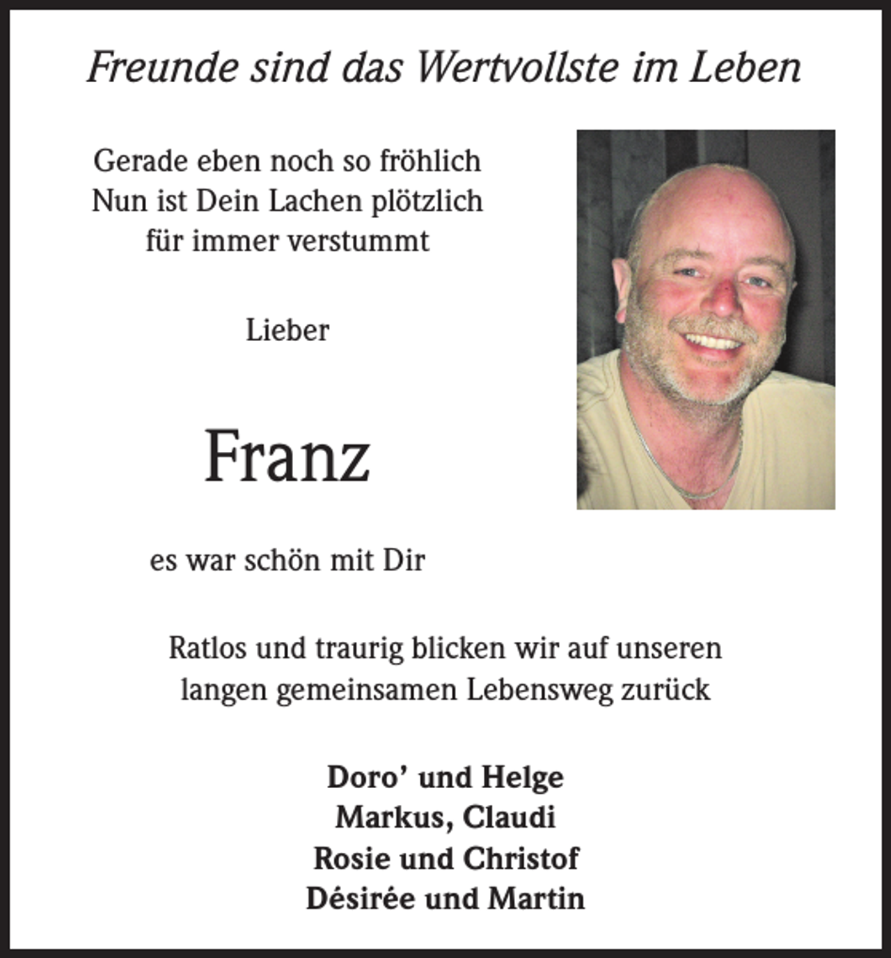 <p>Freunde sind das Wertvollste im Leben<br />Gerade eben noch so fröhlich<br />Nun ist Dein Lachen plötzlich<br />für immer verstummt<br />Lieber</p><p>Franz<br />es war schön mit Dir<br />Ratlos und traurig blicken wir auf unseren<br />langen gemeinsamen Lebensweg zurück<br />Doro’ und Helge<br />Markus, Claudi<br />Rosie und Christof<br />Désirée und Martin</p>