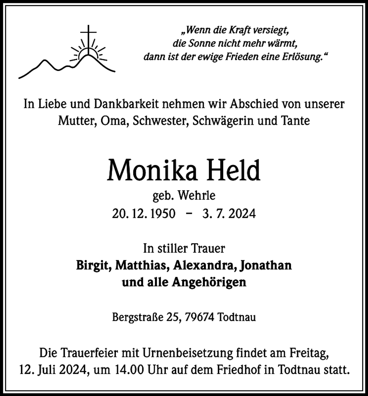 <p>„Wenn die Kraft versiegt,<br />die Sonne nicht mehr wärmt,<br />dann ist der ewige Frieden eine Erlösung.“</p><p>In Liebe und Dankbarkeit nehmen wir Abschied von unserer<br />Mutter, Oma, Schwester, Schwägerin und Tante</p><p>Monika Held<br />geb. Wehrle<br />20. 12. 1950 – 3. 7. 2024</p><p>In stiller Trauer<br />Birgit, Matthias, Alexandra, Jonathan<br />und alle Angehörigen<br />Bergstraße 25, 79674 Todtnau</p><p>Die Trauerfeier mit Urnenbeisetzung findet am Freitag,<br />12. Juli 2024, um 14.00 Uhr auf dem Friedhof in Todtnau statt.</p>